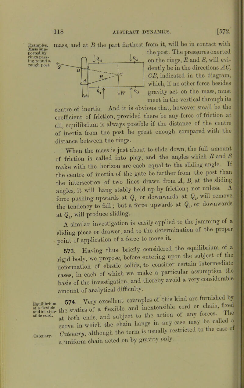 Examples, Mass sup- ported by rings pass- ing round n rough post. Equilibrium of a flexible andinexten- sible cord. Catenary. mass, and at B the part farthest from it, will be in contact with the post. The pressures exerted on the rings, R and S, will evi- dently be in the directions AC, CB, indicated in the diagram, which, if no other force besides gravity act on the mass, must meet in the vertical through its centre of inertia. And it is obvious that, however small be the coefficient of friction, provided there be any force of friction at all, equilibrium is always possible if the distance of the centre of inertia from the post be great enough compared with the distance between the rings. When the mass is just about to slide down, the full amount of friction is called into play, and the angles which R and 8 make with the horizon are each equal to the sliding angle. If the centre of inertia of the gate be farther from the post than the intersection of two lines drawn from A, B, at the sliding angles, it will hang stably held up by friction; not unless. A force pushing upwards at Qv or downwards at Qv will remove the tendency to fall; but a force upwards at Q3, or downwards at will produce sliding. A similar investigation is easily applied to the jamming of a sliding piece or drawer, and to the determination of the propel point of application of a force to move it. 573. Having thus briefly considered the equilibrium of a riffid body, we propose, before entering upon the subject of the deformation of elastic solids, to consider certain intermediate cases, in each of which we make a particular assumption the basis of the investigation, and thereby avoid a very considerable amount of analytical difficulty. 574 Very excellent examples of this kind are furnished by the statics of a flexible and inextensible cord or chain, fixed at both ends, and subject to the action of any forces. The curve in which the chain hangs in any case may be called a Catenary, although the term is usually restricted to the case of a uniform chain acted on by giavity <>nh.