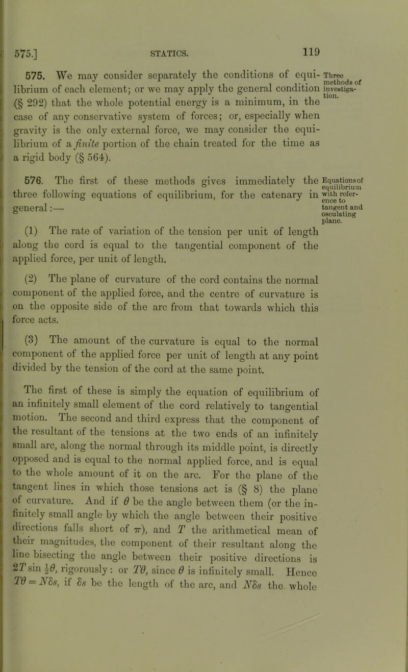 575. We may consider separately the conditions of equi- Three ... /.it ± i ji i i. . methods c librium of each element; or we may apply the general condition investiga- (§ 292) that the whole potential energy is a minimum, in the case of any conservative system of forces; or, especially when gravity is the only external force, we may consider the equi- librium of a finite portion of the chain treated for the time as a rigid body (§ 564). 576. The first of these methods gives immediately the Equationsof ° ^ equilibrium three following equations of equilibrium, for the catenary in with refer- general:— tangent and ° osculating plane. (1) The rate of variation of the tension per unit of length along the cord is equal to the tangential component of the applied force, per unit of length. (2) The plane of curvature of the cord contains the normal component of the applied force, and the centre of curvature is on the opposite side of the arc from that towards which this : force acts. (3) The amount of the curvature is equal to the normal component of the applied force per unit of length at any point divided by the tension of the cord at the same point. The first of these is simply the equation of equilibrium of an infinitely small element of the cord relatively to tangential motion. The second and third express that the component of the lesultant of the tensions at the two ends of an infinitely small arc, along the normal through its middle point, is directly opposed and is equal to the normal applied force, and is equal to the whole amount of it on the arc. For the plane of the tangent lines in which those tensions act is (§ 8) the plane of curvature. And if 6 be the angle between them (or the in- finitely small angle by which the angle between their positive directions falls short of 7r), and T the arithmetical mean of their magnitudes, the component of their resultant along the line bisecting the angle between their positive directions is 21 sin \B, rigorously : or TO, since 0 is infinitely small. Hence TO = Ms, if 8s be the length of the arc, and Ms the whole