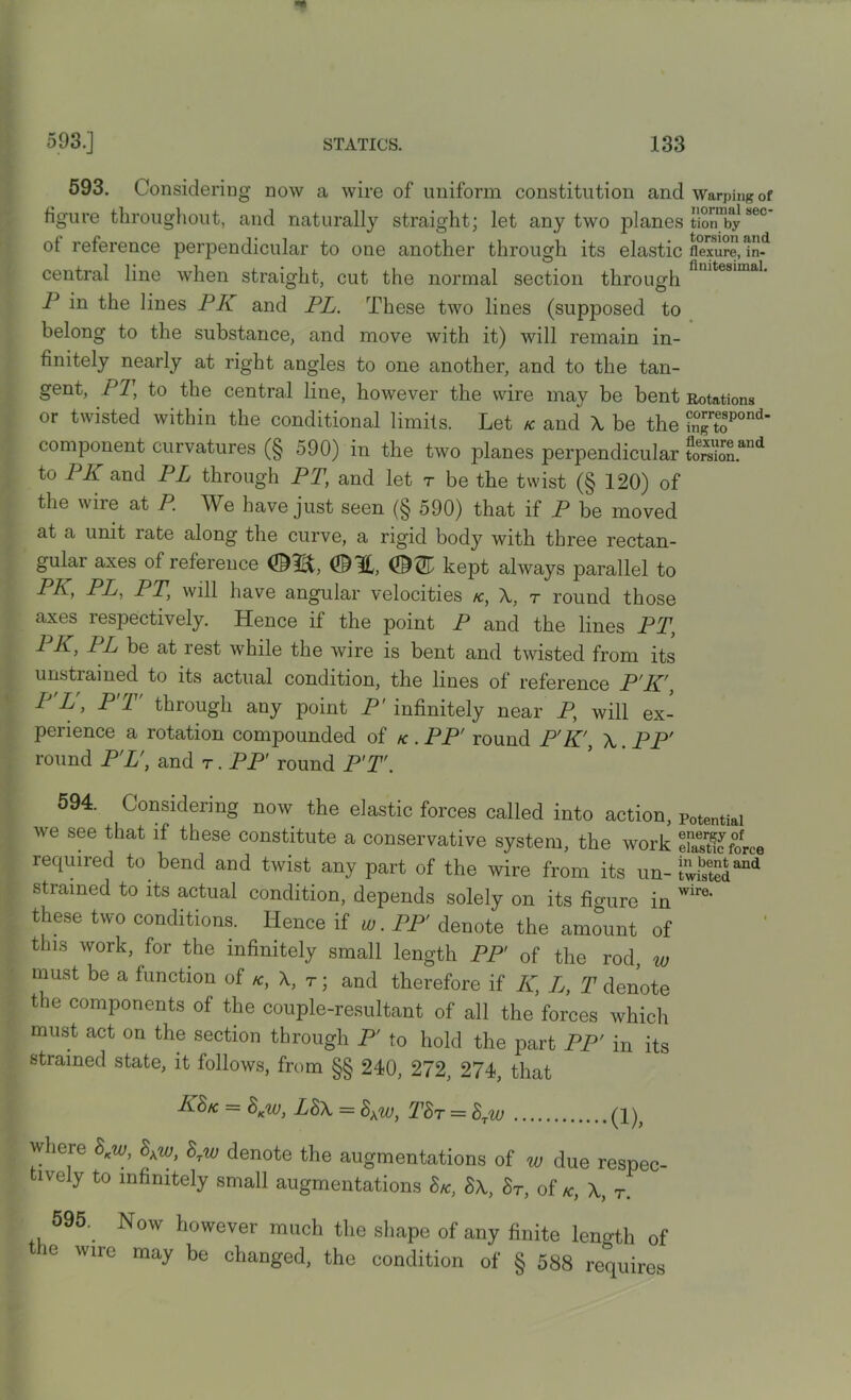 593. Considering now a wire of uniform constitution and Warping of figure throughout, and naturally straight; let any two planes tion^by1 sec of reference perpendicular to one another through its elastic flexure, in-d central line when straight, cut the normal section through finitesima1, P in the lines PI{ and PL. These two lines (supposed to belong to the substance, and move with it) will remain in- finitely nearly at right angles to one another, and to the tan- gent, PT, to the central line, however the wire may be bent Rotations or twisted within the conditional limits. Let k and A be the ^toP°nd component curvatures (§ 590) in the two planes perpendicular tSSSL”* to PK and PL through PT, and let r be the twist (§ 120) of the wire at P. We have just seen (§ 590) that if P be moved at a unit rate along the curve, a rigid body with three rectan- gulai axes of reference ©3L, (DiT kept always parallel to PL-> PL, PT, will have angular velocities k, A, t round those axes respectively. Hence if the point P and the lines PT, 1 P-> PL be at rest while the wire is bent and twisted from its unstrained to its actual condition, the lines of reference P'K', P'L'y P T' through any point P' infinitely near P, will ex- perience a rotation compounded of k . PP' round P'K', A PP' round PL', and t . PP' round FT. 594. Considering now the elastic forces called into action, potentiai we see that if these constitute a conservative system, the work eSforce required to bend and twist any part of the wire from its un- lw2and strained to its actual condition, depends solely on its ficrUre in wire‘ these two conditions. Hence if w. PP' denote the amount of this work, for the infinitely small length PP' of the rod, w must be a function of k, A, t ; and therefore if K, L, T denote the components of the couple-resultant of all the forces which must act on the section through P' to hold the part PP' in its strained state, it follows, from §§ 240, 272, 274, that KS/c = 8Kw, L8A = 8\W, T8t = 8Tw (1)? where 8Kw, 8Kw, 8rw denote the augmentations of w due respec- ively to infinitely small augmentations 8k, 8\, 8t, of k, A, r. 595. Now however much the shape of any finite length of the wire may be changed, the condition of § 588 requires