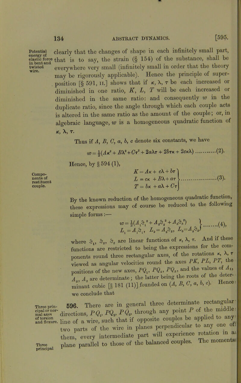 Potential clearly that the changes of shape in each infinitely small part, elastic force that is to say, the strain (§ 154) of the substance, shall be twisted. everywhere very small (infinitely small in order that the theory wire. J J '; , , . TT ,. . . , « may be rigorously applicable). Hence the principle ol super- position [§ 591, II.] shows that if k, r be each increased or diminished in one ratio, K, L, T will be each increased or diminished in the same ratio: and consequently w in the duplicate ratio, since the angle through which each couple acts is altered in the same ratio as the amount of the couple, or, in algebraic language, w is a homogeneous quadratic function of K>y Xj T • Thus if A, B, C, a, b, c denote six constants, we have w = %(Ak2 + AX2 + Ct2 + 2«Xt + 2 6tk + 2ckX) (2). Compo- nents of restituent couple. Hence, by § 594 (1), K = Ak + cX + br ] L =ck +B\+ar l T = bn +a\ + Ct^ (3). By the known reduction of the homogeneous quadratic function, these expressions may of course be reduced to the following simple forms :— w = KAV+iW+4£»a) \ (4\ La=Aa$„ La=Aa$J ‘ where $15 S3 are linear functions of k, X, r. And if these functions are restricted to being the expressions for the com- ponents round three rectangular axes, of the rotations k, X, t viewed as angular velocities round the axes PK, PL, PT, the positions of the new axes, PQV PQ2, PQ3, and the values of At, A A are determinate; the latter being the roots of the detei- minant cubic [§ 181 (11)] founded on (A, B, C, a, b, c). Hence' we conclude that Three prin- 596. There are in general three determinate rectangular 3ST directions, PQV PQS, PQ» through any point P of the middle 3°iSre. line of a wire, such that if opposite couples he applied to any two parts of the wire in planes perpendicular to any one o them, every intermediate part will experience rotation in a. Three plane parallel to those of the balanced couples. n monieii s principal * 1