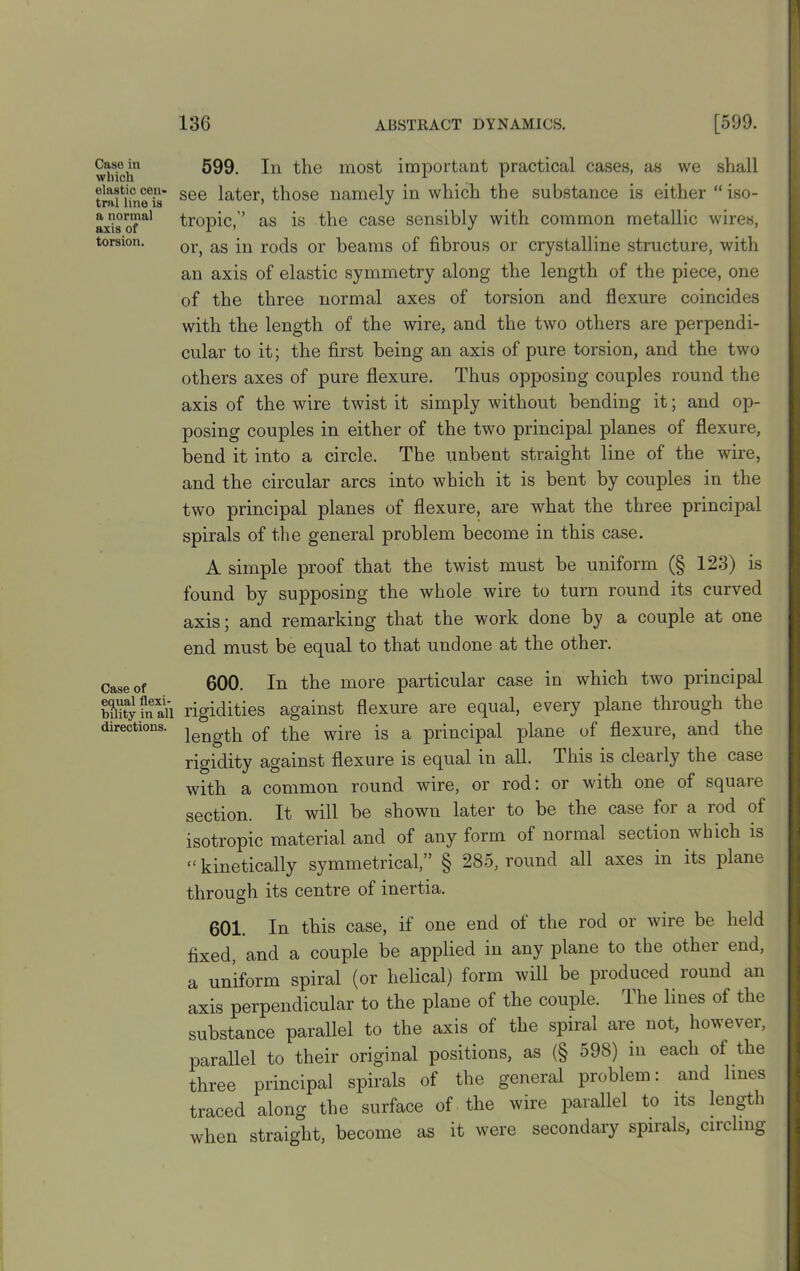 Case in which elastic cen- tral line is a normal axis of torsion. Case of equal flexi- bility in a! directions. 599. In the most important practical cases, as we shall see later, those namely in which the substance is either “ iso- tropic,’’ as is the case sensibly with common metallic wires, or, as in rods or beams of fibrous or crystalline structure, with an axis of elastic symmetry along the length of the piece, one of the three normal axes of torsion and flexure coincides with the length of the wire, and the two others are perpendi- cular to it; the first being an axis of pure torsion, and the two others axes of pure flexure. Thus opposing couples round the axis of the wire twist it simply without bending it; and op- posing couples in either of the two principal planes of flexure, bend it into a circle. The unbent straight line of the wire, and the circular arcs into which it is bent by couples in the two principal planes of flexure, are what the three principal spirals of the general problem become in this case. A simple proof that the twist must be uniform (§ 123) is found by supposing the whole wire to turn round its curved axis; and remarking that the work done by a couple at one end must be equal to that undone at the other. 600. In the more particular case in which two principal rigidities against flexure are equal, every plane through the length of the wire is a principal plane of flexure, and the rigidity against flexure is equal in all. This is clearly the case with a common round wire, or rod: or with one of square section. It will be shown later to be the case for a rod of isotropic material and of any form of normal section which is “ kinetically symmetrical,” § 285, round all axes in its plane through its centre of inertia. 601. In this case, if one end ot the rod or wire be held fixed, and a couple be applied in any plane to the othei end, a uniform spiral (or helical) form will be produced round an axis perpendicular to the plane of the couple. The lines of the substance parallel to the axis of the spiral are not, however, parallel to their original positions, as (§ 598) in each of the three principal spirals of the general problem: and lines traced along the surface of the wire parallel to its length when straight, become as it were secondary spirals, cii cling