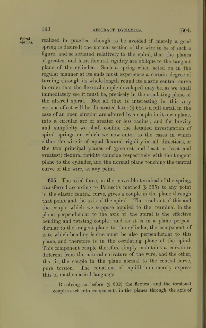 Spiral springs. realized in practice, though to be avoided if merely a good spring is desired) the normal section of the wire to be of such a figure, and so situated relatively to the spiral, that the planes of greatest and least flexural rigidity are oblique to the tangent plane of the cylinder. Such a spring when acted on in the regular manner at its ends must experience a certain degree of turning through its whole length round its elastic central curve in order that the flexural couple developed may be, as we shall immediately see it must be, precisely in the osculating plane of the altered spiral. But all that is interesting in this very curious effect will be illustrated later (§ 624) in full detail in the case of an open circular arc altered by a couple in its own plane, into a circular arc of greater or less radius; and for brevity and simplicity we shall confine the detailed investigation of spiral springs on which we now enter, to the cases in which either the wire is of equal flexural rigidity in all directions, or the two principal planes of (greatest and least or least and greatest) flexural rigidity coincide respectively with the tangent plane to the cylinder, and the normal plane touching the central curve of the wire, at any point. 605. The axial force, on the moveable terminal of the spring, transferred according to Poinsot’s method (§ 555) to any point in the elastic central curve, gives a couple in the plane through that point and the axis of the spiral. The resultant of this and the couple which we suppose applied to the terminal in the plane perpendicular to the axis of the spiral is the effective bending and twisting couple : and as it is in a plane perpen- dicular to the tangent plane to the cylinder, the component of it to which bending is due must be also perpendicular to this plane, and therefore is in the osculating plane of the spiral. This component couple therefore simply maintains a curvature different from the natural curvature of the wire, and the other, that is, the couple in the plane normal to the central curve, pure torsion. The equations of equilibrium merely express this in mathematical language. Resolving as before (§ 602) the flexural and the torsional couples each into components in the planes through the axis of