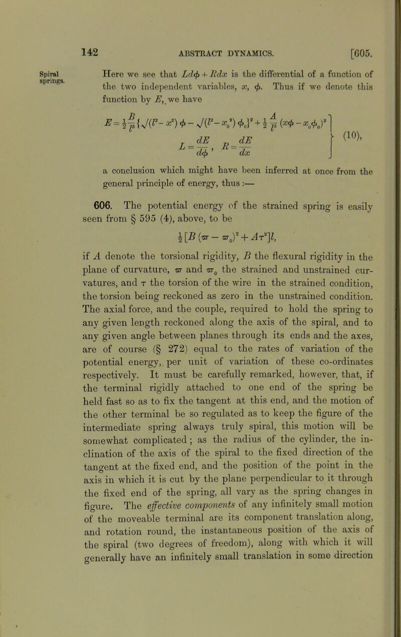 Spiral springs. Here we see that Ld<f> + lldx is the differential of a function of the two independent variables, x, cf>. Thus if we denote this function by E, we have B = if {J(P- <t> - J{1‘- *„*)*„}'+i f (a* ■- *A)* _dE r>_dE L = d^’ a conclusion which might have been inferred at once from the general principle of energy, thus :— 606. The potential energy of the strained spring is easily seen from § 595 (4), above, to be ^[B (zr- + At^I, if A denote the torsional rigidity, B the flexural rigidity in the plane of curvature, zr and zr0 the strained and unstrained cur- vatures, and r the torsion of the wire in the strained condition, the torsion being reckoned as zero in the unstrained condition. The axial force, and the couple, required to hold the spring to any given length reckoned along the axis of the spiral, and to any given angle between planes through its ends and the axes, are of course (§ 272) equal to the rates of variation of the potential energy, per unit of variation of these co-ordinates respectively. It must be carefully remarked, however, that, if the terminal rigidly attached to one end of the spring be held fast so as to fix the tangent at this end, and the motion of the other terminal be so regulated as to keep the figure of the intermediate spring always truly spiral, this motion will be somewhat complicated ; as the radius of the cylinder, the in- clination of the axis of the spiral to the fixed direction of the tangent at the fixed end, and the position of the point in the axis in which it is cut by the plane perpendicular to it through the fixed end of the spring, all vary as the spring changes in figure. The effective components of any infinitely small motion of the moveable terminal are its component translation along, and rotation round, the instantaneous position of the axis of the spiral (two degrees of freedom), along with which it will generally have an infinitely small translation in some direction