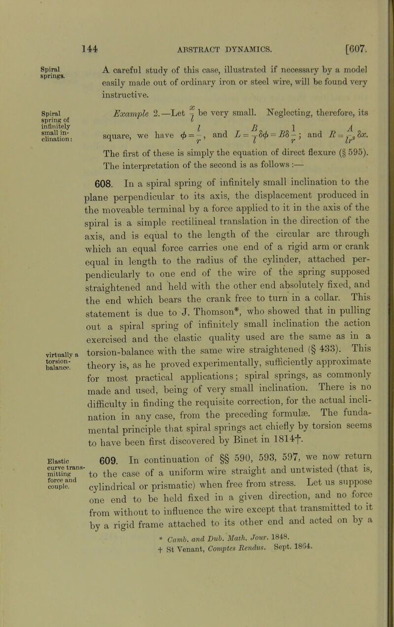 Spiral A careful study of this case, illustrated if necessary by a model springs. J easily made out of ordinary iron or steel wire, will be found very instructive. Spiral spring ol infinitely small in- clination : oc Example 2.—Let be very small. Neglecting, therefore, its L square, we have = and L = yS<£ = B8 — • and E = ^2Bx. The first of these is simply the equation of direct flexure (§ 595). The interpretation of the second is as follows :— 608. In a spiral spring of infinitely small inclination to the plane perpendicular to its axis, the displacement produced in the moveable terminal by a force applied to it in the axis of the spiral is a simple rectilineal translation in the direction of the axis, and is equal to the length of the circular arc through which an equal force carries one end of a rigid arm or crank equal in length to the radius of the cylinder, attached per- pendicularly to one end of the wire of the spring supposed straightened and held with the other end absolutely fixed, and the end which bears the crank free to turn in a collar. This statement is due to J. Thomson^, who showed that in pulling out a spiral spring of infinitely small inclination the action exercised and the elastic quality used aie the same as m a virtually a torsion-balance with the same wire straightened (§ 433). This fine: theory is, as he proved experimentally, sufficiently approximate for most practical applications; spiral springs, as commonly made and used, being of very small inclination. There is no difficulty in finding the requisite correction, for the actual incli- nation in any case, from the preceding formulae. The funda- mental principle that spiral springs act chiefly by torsion seems to have been first discovered by Binet in 1814f. Elastic 609. In continuation of §§ 590, 593, 597, we now return ^ttfngans to the case of a uniform wire straight and untwisted (that is, coupie.nd cylindrical or prismatic) when free from stress. Let us suppose one end to be held fixed in a given direction, and no force from without to influence the wire except that transmitted to it by a rigid frame attached to its other end and acted on by a * Cavil), and Dub. Math. Jour. 1848. + St Venant, Comptes Rendus. Sept. 18G4.