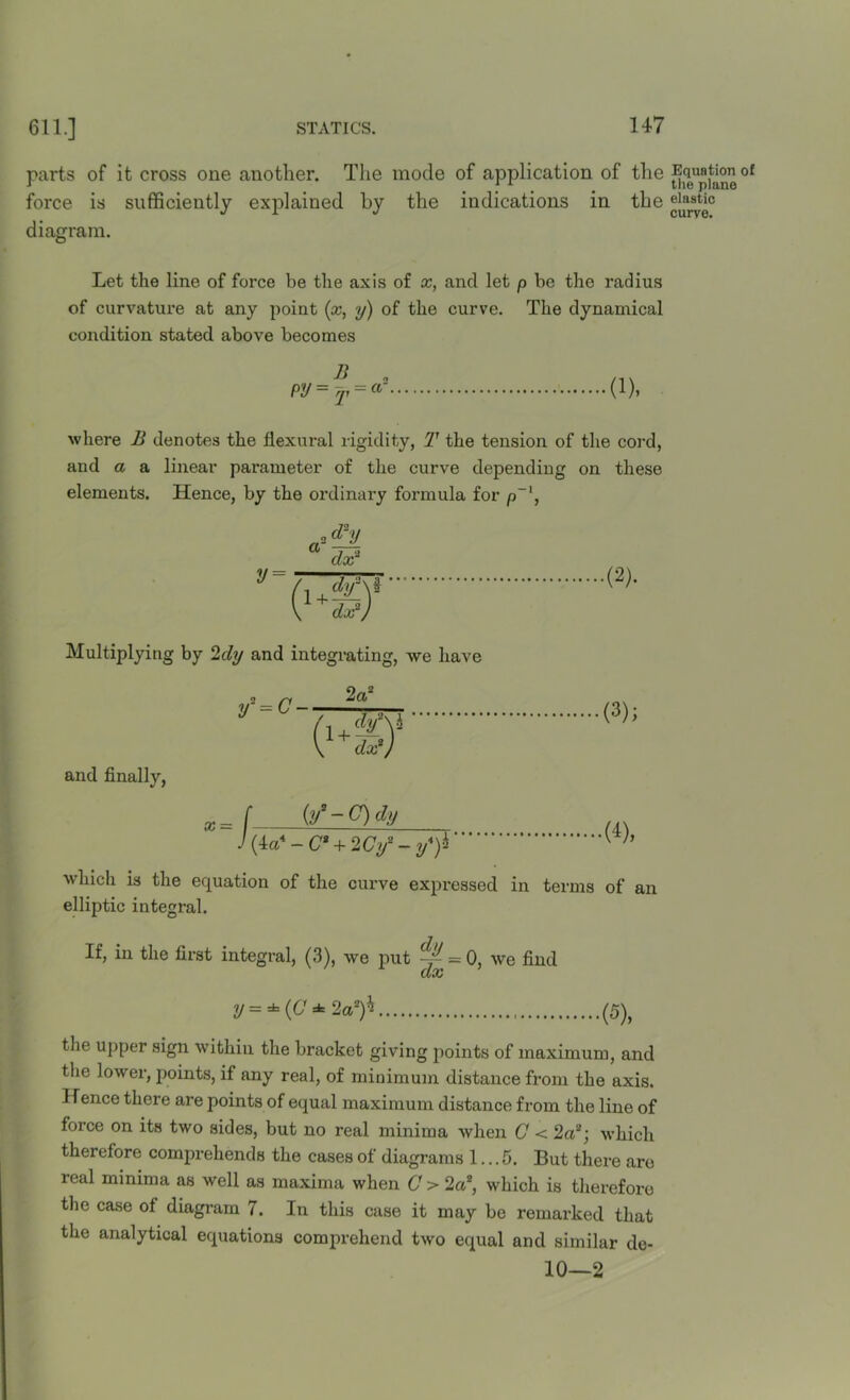 parts of it cross one another. The mode of application of the Equation °f force is sufficiently explained by the indications in the elastic J r J curve. diagram. Let the line of force be the axis of x, and let p be the radius of curvature at any point (x, y) of the curve. The dynamical condition stated above becomes n „ py=T = a~ ■(1). where B denotes the flexural rigidity, T the tension of the cord, and a a linear parameter of the curve depending on these elements. Hence, by the ordinary formula for p~\ a y= ,<£y dx2 ( i+f&Y dx 7 .(2). Multiplying by 2dy and integrating, we have and finally, (3); x = W-C)dy 4-C* + 2Cy2-y4)± (4), which is the equation of the curve expressed in terms of an elliptic integral. If, in the first integral, (3), we put — = 0, we find CCiC y = * (G * 2a2)* (5), the upper sign within the bracket giving points of maximum, and the lower, points, if any real, of minimum distance from the axis. Hence there are points of equal maximum distance from the line of force on its two sides, but no real minima when C < 2a2; which therefore comprehends the cases of diagrams 1... 5. But there are real minima as well as maxima when C > 2a2, which is therefore the case of diagram 7. In this case it may be remarked that the analytical equations comprehend two equal and similar de- 10—2