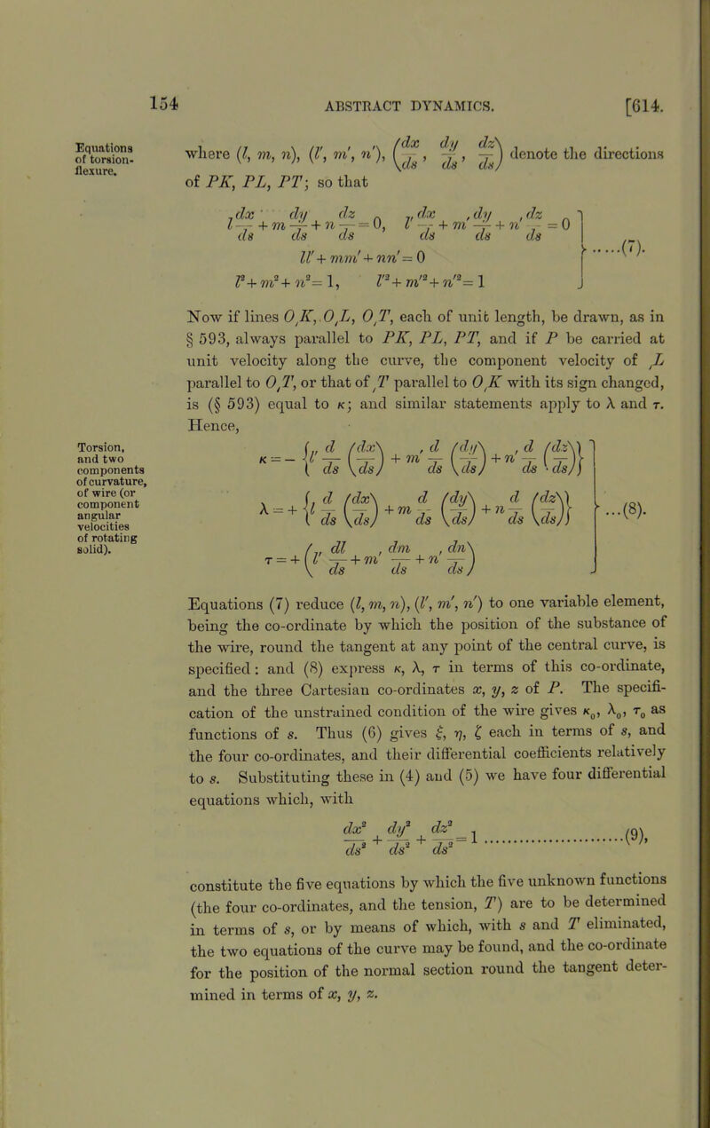 Equations of torsion- flexure. Torsion, and two components of curvature, of wire (or component angular velocities of rotating solid). where (l, m, n), (l', m, n'), of PA”, PL, PT; so that dx dy dz\ ds ’ ds) ) denote the directions 7 dx dy dz 7, dx , dy , dz . Z-- + m -r + n~r= 0, l + m -- + n - = 0 ds ds ds ds ds ds ll' + mm'+ nw! — 0 F+m2+n*=l, l'3+m'a+n'*= 1 .(7). Now if lines 0 K, OJj, OtT, each of unit length, he drawn, as in § 593, always parallel to PK, PL, PT, and if P be carried at unit velocity along the curve, the component velocity of tL parallel to OtT, or that of T parallel to OtK with its sign changed, is (§ 593) equal to k; and similar statements apply to A and r. Hence, Equations (7) reduce (l, m, n), (V, m, n) to one variable element, being the co-ordinate by which the position of the substance of the wire, round the tangent at any point of the central curve, is specified : and (8) express k, A, t in terms of this co-ordinate, and the three Cartesian co-ordinates x, y, z of P. The specifi- cation of the unstrained condition of the wire gives k0, A0, t0 as functions of s. Thus (6) gives £, y, £ each in terms of s, and the four co-ordinates, and their differential coefficients relatively to s. Substituting these in (4) aud (5) we have four differential equations which, with dx2 dy2 dz2 ds3 + ds2 + ds2 (9), constitute the five equations by which the five unknown functions (the four co-ordinates, and the tension, T) are to be determined in terms of s, or by means of which, with s and T eliminated, the two equations of the curve may be found, and the co-ordinate for the position of the normal section round the tangent deter- mined in terms of x, y, z.