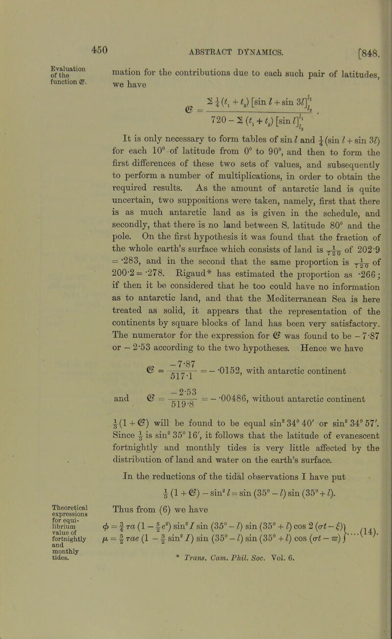 Evaluation of the function (&. Theoretical expressions for equi- librium value of fortnightly and monthly 450 ABSTRACT DYNAMICS. [848. mation for the contributions due to each such pair of latitudes, we have 0 = 2 \ (tl + t2) [sin l + sin 31]' 720-2 <«, + «.) [sin rf* It is only necessary to form tables of sin l and ^(sin l + sin 31) for each 10° of latitude from 0° to 90°, and then to form the first differences of these two sets of values, and subsequently to perform a number of multiplications, in order to obtain the required results. As the amount of antarctic land is quite uncertain, two suppositions were taken, namely, first that there is as much antarctic land as is given in the schedule, and secondly, that there is no land between S. latitude 80° and the pole. On the first hypothesis it was found that the fraction of the whole earth’s surface which consists of land is °f 2029 = 283, and in the second that the same proportion is of 200-2 = -278. ftigaud* has estimated the proportion as '266; if then it be considered that he too could have no information as to antarctic land, and that the Mediterranean Sea is here treated as solid, it appears that the representation of the continents by square blocks of land has been very satisfactory. The numerator for the expression for 0 was found to be -7'87 or — 2-53 according to the two hypotheses. Hence we have 0 = -7-87 517-1 - = — -0152, with antarctic continent and 0 -2-53 519-8 - -00486, without antarctic continent •|(1 + 0) will be found to be equal sin2 34° 40' or sin2 34° 57'. Since ^ is sin2 35° 16', it follows that the latitude of evanescent fortnightly and monthly tides is very little affected by the distribution of land and water on the earth’s surface. In the reductions of the tidal observations I have put |(1+ 0) - sin21 = sin (35° -l) sin (35° +l). Thus from (6) we have (f> = f TCt (1 — -|e2) sin2/ sin (35° - l) sin (35° + l) cos 2 (art — £) | T<ze (1 - f sin21) sin (35° — l) sin (35° +1) cos (tr<
