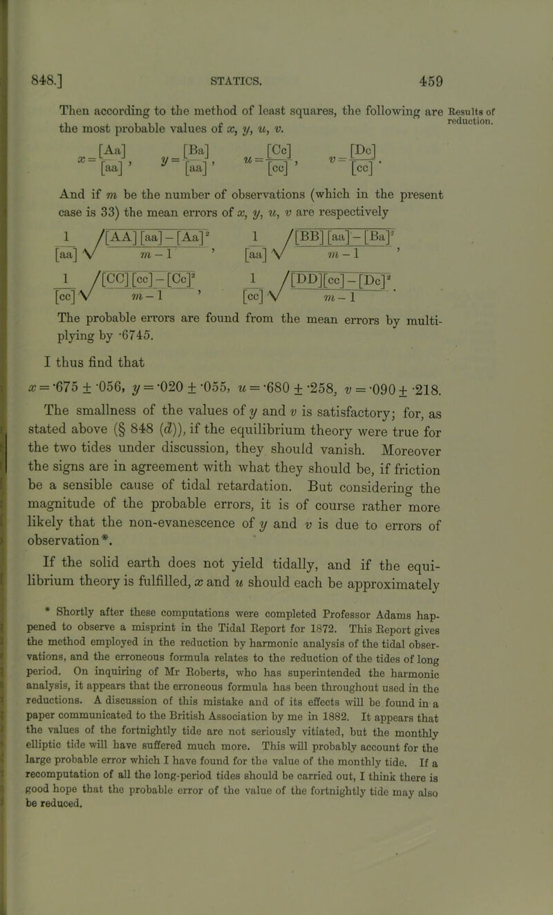 Then according to the method of least squares, the following the most probable values of x, y, u, v. are Results of reduction. _ [Aa] “ [aa] ’ y“[aa]’ [co] ’ v = [Dc] [cc]* And if m be the number of observations (which in the present case is 33) the mean errors of x, y, u, v are respectively 1 /[AA] [aa] — [Aa]: [aa] V 7/i-l 1 /[CC] [cc]-[CcJ2 [cc]V vi-l ’ 1 /[BB] [aa] - [Ba]3 [aa] V in - 1 1_ /[DD][cc] - [Dc]2 [cc] 'V m— 1 The probable errors are found from the mean errors by multi- plying by ‘6745. I thus find that x — ‘675 + -056, y = -020 ± '055, u = -680 + -258, v = -090 ± -218. The smallness of the values of y and v is satisfactory; for, as stated above (§ 848 (d)), if the equilibrium theory were true for the two tides under discussion, they should vanish. Moreover the signs are in agreement with what they should be, if friction be a sensible cause of tidal retardation. But considering the magnitude of the probable errors, it is of course rather more likely that the non-evanescence of y and v is due to errors of observation*. If the solid earth does not yield tidally, and if the equi- librium theory is fulfilled, x and u should each be approximately * Shortly after these computations were completed Professor Adams hap- pened to observe a misprint in the Tidal Report for 1872. This Report gives the method employed in the reduction by harmonic analysis of the tidal obser- vations, and the erroneous formula relates to the reduction of the tides of long period. On inquiring of Mr Roberts, who has superintended the harmonic analysis, it appears that the erroneous formula has been throughout used in the reductions. A discussion of this mistake and of its effects will be found in a paper communicated to the British Association by me in 1882. It appears that the values of the fortnightly tide are not seriously vitiated, but the monthly elliptic tide will have suffered much more. This will probably account for the large probable error which I have found for the value of the monthly tide. If a recomputation of all the long-period tides should be carried out, I think there is good hope that the probable error of the value of the fortnightly tide may also be reduced.