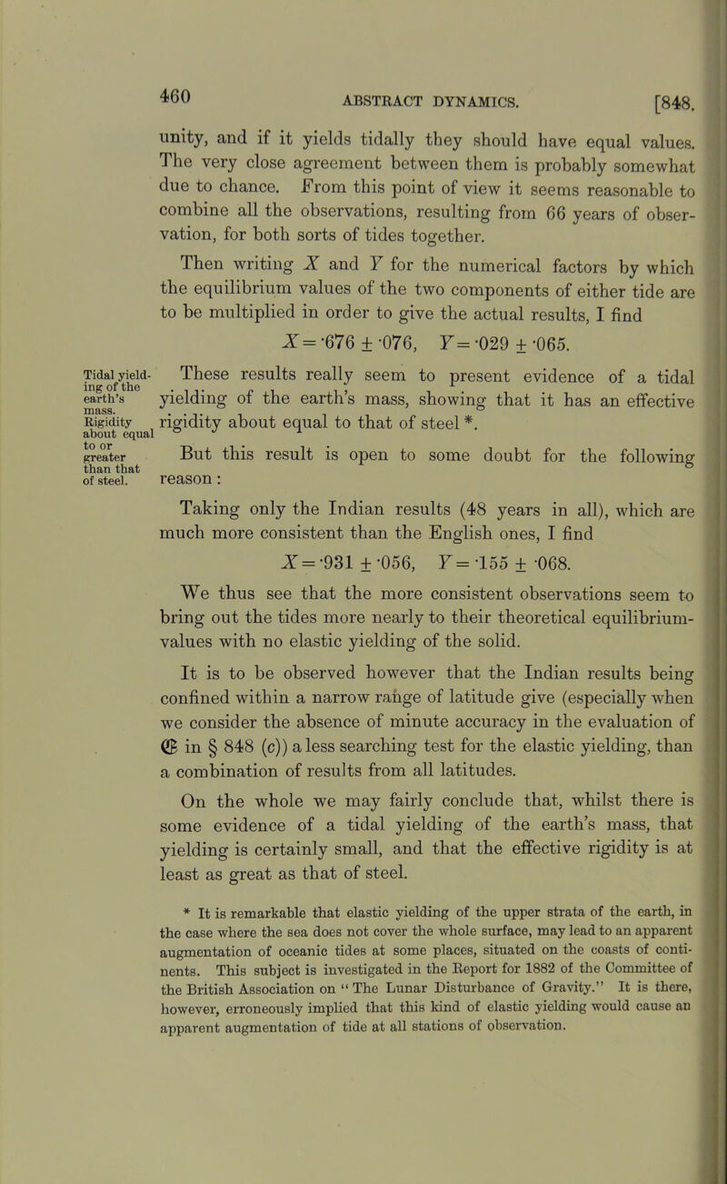 unity, and if it yields tidally they should have equal values. The very close agreement between them is probably somewhat due to chance. From this point of view it seems reasonable to combine all the observations, resulting from 66 years of obser- vation, for both sorts of tides together. Then writing X and F for the numerical factors by which the equilibrium values of the two components of either tide are to be multiplied in order to give the actual results, I find X= -676 + -076, F=-029 +-065. Tidal yield- These results really seem to present evidence of a tidal earth’s yielding of the earths mass, showing that it has an effective Rigidity rigidity about equal to that of steel *. about equal ° J 1 greater But this result is open to some doubt for the following' than that of steel. reason: Taking only the Indian results (48 years in all), which are much more consistent than the English ones, I find X = -931 ±'056, F= 155 ±-068. We thus see that the more consistent observations seem to bring out the tides more nearly to their theoretical equilibrium- values with no elastic yielding of the solid. It is to be observed however that the Indian results being confined within a narrow range of latitude give (especially when we consider the absence of minute accuracy in the evaluation of (£ in § 848 (c)) a less searching test for the elastic yielding, than a combination of results from all latitudes. On the whole we may fairly conclude that, whilst there is some evidence of a tidal yielding of the earth’s mass, that yielding is certainly small, and that the effective rigidity is at least as great as that of steel. * It is remarkable that elastic yielding of the upper strata of the earth, in the case where the sea does not cover the whole surface, may lead to an apparent augmentation of oceanic tides at some places, situated on the coasts of conti- nents. This subject is investigated in the Report for 1882 of the Committee of the British Association on “ The Lunar Disturbance of Gravity.” It is there, however, erroneously implied that this kind of elastic yielding would cause an apparent augmentation of tide at all stations of observation.