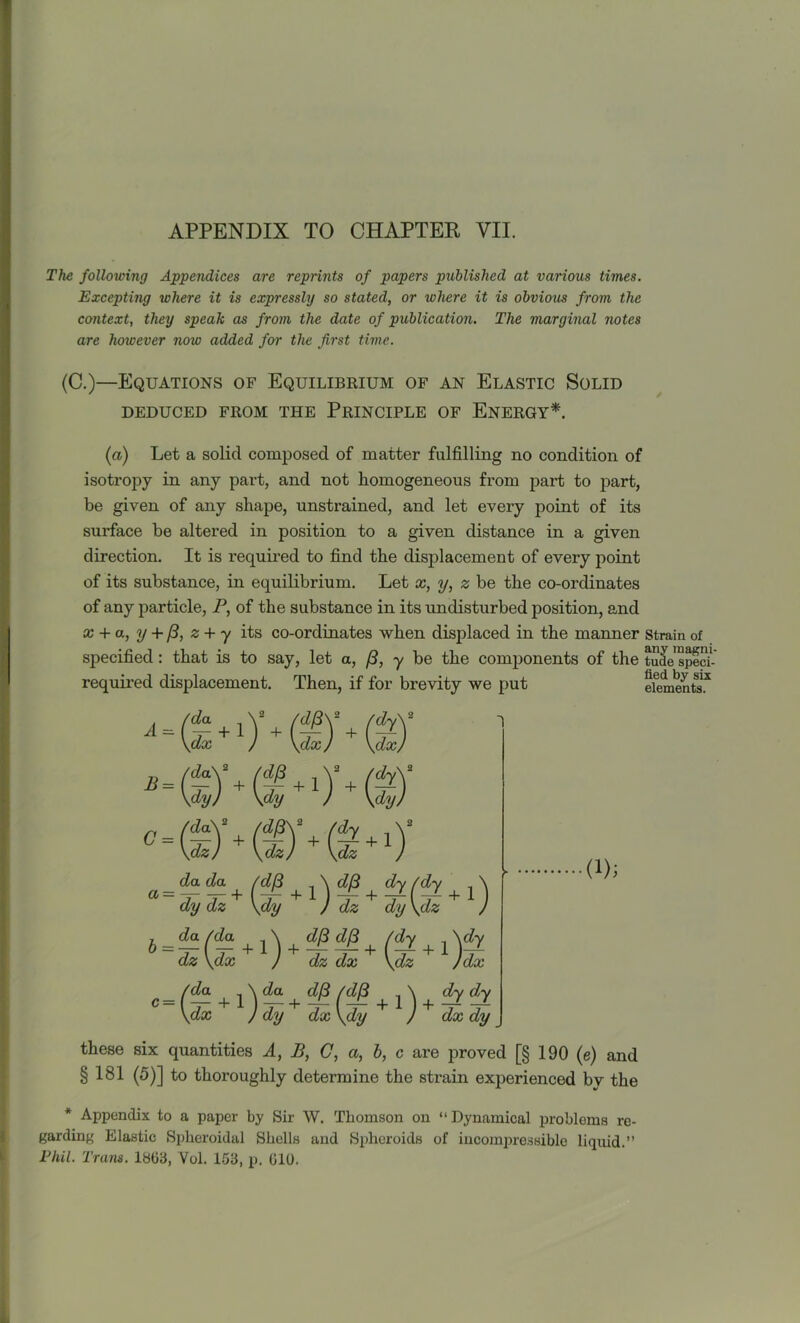 The following Appendices are reprints of papers published at various times. Excepting where it is expressly so stated, or where it is obvious from the context, they speak as from the date of publication. The marginal notes are however now added for the first time. (C.)—Equations of Equilibrium of an Elastic Solid DEDUCED FROM THE PRINCIPLE OF ENERGY*. (a) Let a solid composed of matter fulfilling no condition of isotropy in any part, and not homogeneous from part to part, be given of any shape, unstrained, and let every point of its surface be altered in position to a given distance in a given direction. It is required to find the displacement of every point of its substance, in equilibrium. Let x, y, 2 be the co-ordinates of any particle, P, of the substance in its undisturbed position, and x + a, y + (3, z + y its co-ordinates when displaced in the manner strain of specified: that is to say, let a, (3, y be the components of the tude sped-' required displacement. Then, if for brevity we put elements* £ = G = a = b = c — e *■)'*©'* (s dx da\ dy) © + (iHs-y \dy J dz dy\dz J \ , , (dy , Ady J dz dx \dz )dx fa + + dfi(dj3 \ dydy \dx J dy dx \dy J dx dy da da dy dz da /da dz \dx + (i); these six quantities A, B, C, a, b, c are proved [§ 190 (e) and §181 (5)] to thoroughly determine the strain experienced by the * Appendix to a paper by Sir W. Thomson on “ Dynamical problems re- garding Elastic Spheroidal Shells and Spheroids of incompressible liquid.” Pliil. Trans. 18G3, Vol. 153, p. 010.
