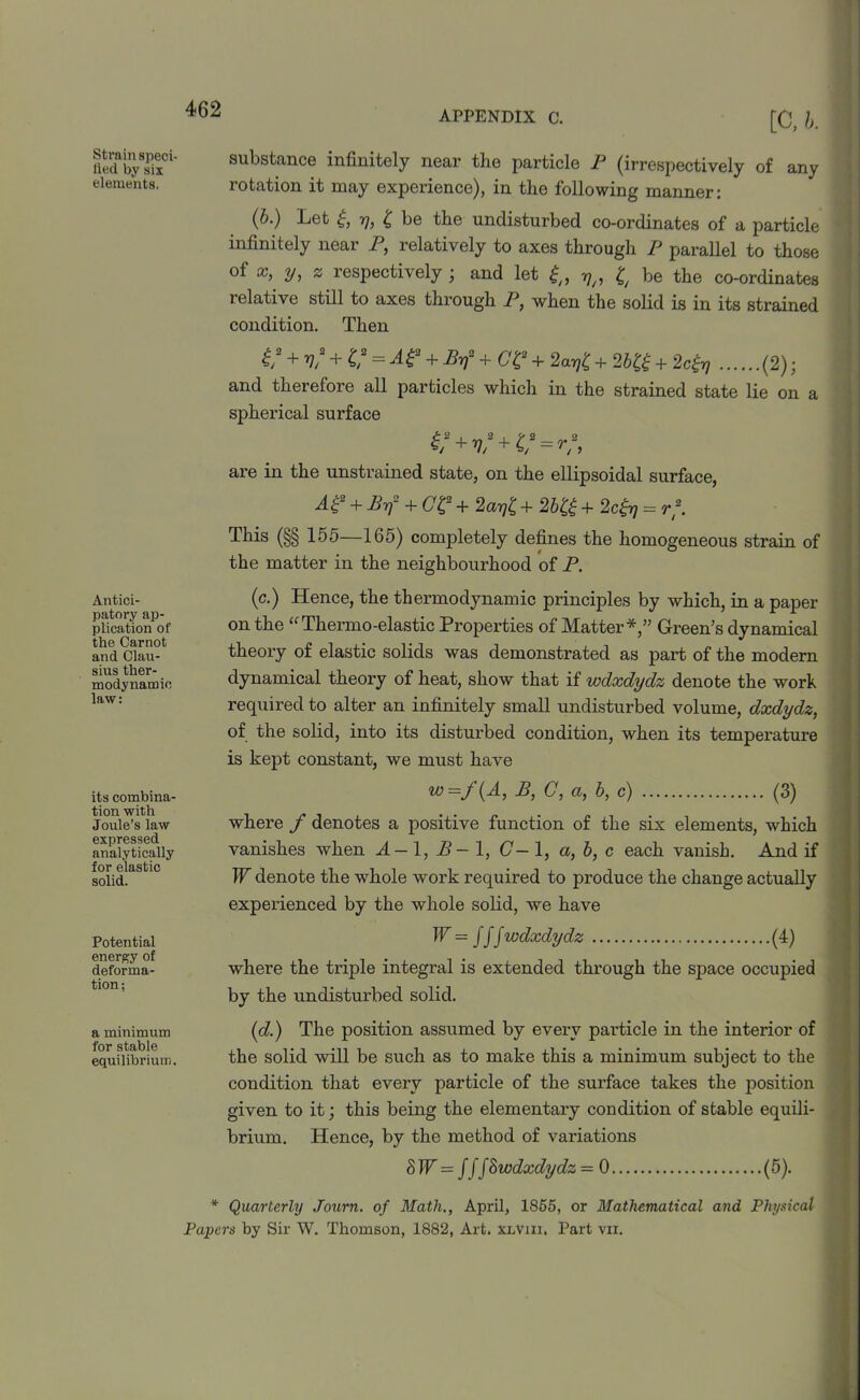 APPENDIX C. Strain speci- fied by six elements. Antici- patory ap- plication of the Carnot and Clau- sius ther- modynamic law: its combina- tion with Joule’s law expressed analytically for elastic solid. Potential energy of deforma- tion; a minimum for stable equilibrium. [C, b. substance infinitely near the particle P (irrespectively of any rotation it may experience), in the following manner: (b.) Let £, rj, £ be the undisturbed co-ordinates of a particle infinitely near P, relatively to axes through P parallel to those of x, y, z respectively ; and let V/, £ be the co-ordinates relative still to axes through P, when the solid is in its strained condition. Then £/2 + v/ + C = A£2 + Byf + CC 4- 2ar]C + 2b£g + 2c£r) (2); and therefore all particles which in the strained state lie on a spherical surface are in the unstrained state, on the ellipsoidal surface, Ae + Byf + Ctf + 2arii + 2bH + 2c^ = rf. This (§§ 155—165) completely defines the homogeneous strain of the matter in the neighbourhood of P. (c.) Hence, the thermodynamic principles by which, in a paper on the “Thermo-elastic Properties of Matter*,” Green’s dynamical theory of elastic solids was demonstrated as part of the modern dynamical theory of heat, show that if wdxdydz denote the work required to alter an infinitely small undisturbed volume, dxdydz, of the solid, into its disturbed condition, when its temperature is kept constant, we must have w=f(A, B, C, a, b, c) (3) where f denotes a positive function of the six elements, which vanishes when A-\, B-l, (7-1, a, b, c each vanish. And if W denote the -whole work required to produce the change actually experienced by the whole solid, we have W = fff wdxdydz (4) where the triple integral is extended through the space occupied by the undisturbed solid. (d.) The position assumed by every particle in the interior of the solid will be such as to make this a minimum subject to the condition that every particle of the surface takes the position given to it; this being the elementary condition of stable equili- brium. Hence, by the method of variations SJF = fff&wdxdydz = 0 (5). * Quarterly Journ. of Math., April, 1855, or Mathematical and Physical Papers by Sir W. Thomson, 1882, Art, xlviii. Part vii.