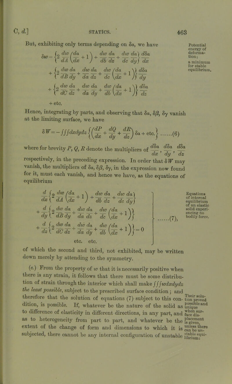 But, exhibiting only terms depending on 8a, we have 8w - + f9 dw da + dw da ^ dw /da \| d8a ( dB dy da dz dc \dx J) dy 9 dw da dw da dw /da \1 d8a dC dz da dy + db \dx + J) dz 9 dw /da \ dw da dw daj d8a dA \dx J db dz dc dyJ dx Potential energy of deforma- tion; a minimum for stable equilibrium. + etc. Hence, integrating by parts, and observing that 8a, 8(3, 8y vanish at the limiting surface, we have + g + f)Sa+etc.} (6) where for brevity P, Q, R denote the multipliers of — , ~a — dx dy ’ dz respectively, in the preceding expression. In order that 8 IF may vanish, the multipliers of Sa, 8/3, Sy, in the expression now found for it, must each vanish, and hence we have, as the equations of equilibrium d fo j dw da dw d'a'l dx { dA \dx ) db dz dc dy) I d j dw da dw da dw/da N'j dy\ dB dy da dz; dc \dx + )j d j dw da dw da dw (da \) dz\ dCdz ' da dy+Tb\d^ + l)r° etc. etc. Equations of internal equilibrium of an elastic solid experi- encing no bodily force. of which the second and third, not exhibited, may be written down merely by attending to the symmetry. (e.) From the property of w that it is necessarily positive when there is any strain, it follows that there must be some distribu- tion of strain through the interior which shall make f f fwdxdydz the least possible, subject to the prescribed surface condition; and therefore that the solution of equations (7) subject to this con- tionlpr°ved dition, is possible. If, whatever be the nature of the solid as unique6 and to difference of elasticity in different directions, in any part, and face disFr as to heterogeneity from part to part, and whatever be the « extent of the change of form and dimensions to which it is F,!!!ev!s there subjected, there cannot be any internal configuration of unstable nbriu 6?Ui*