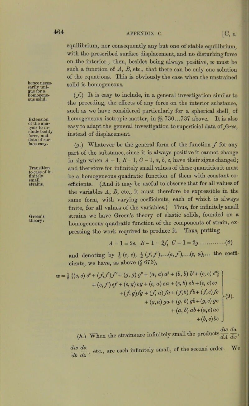 hence neces- sarily uni- que for a homogene- ous solid. Extension of the ana- lysis to in- clude bodily force, and data of sur- face easy. Transition to case of in- finitely small strains. Green’s theory: equilibrium, nor consequently any but one of stable equilibrium, with the prescribed surface displacement, and no disturbing force on the interior ; then, besides being always positive, w must be such a function of A, B, etc., that there can be only one solution of the equations. This is obviously the case when the unstrained solid is homogeneous. (f) It is easy to include, in a general investigation similar to the preceding, the effects of any force on the interior substance, such as we have considered particularly for a spherical shell, of homogeneous isotropic matter, in §§ 730...737 above. It is also easy to adapt the general investigation to supei'ficial data of force, instead of displacement. (7/.) Whatever be the general form of the function f for any part of the substance, since it is always positive it cannot change in sign when A - 1, A - 1, G - 1 ,a, b, c, have their signs changed; and therefore for infinitely small values of these quantities it must be a homogeneous quadratic function of them with constant co- efficients. (And it may be useful to observe that for all values of the variables A, B, etc., it must therefore be expressible in the same form, with varying coefficients, each of which is always finite, for all values of the variables.) Thus, for infinitely small strains we have Green’s theory of elastic solids, founded on a homogeneous quadratic function of the components of strain, ex- pressing the work required to produce it. Thus, putting A - 1 = 2e, B-l = 2f C-l=2g (8) and denoting by \ (e, e), ^ (f /),•• •(£»./)>#)>••• the coeffi- cients, we have, as above (§ 673), w = \ {(e, e) e2 + (./,/)/“+ (<7, g) 9* + («, ®)+ (&> h) h*+ (c>c) 4- (eif) ef + (e> 9) e9 + (e> a) ea + (e’ b) eb + {e> c)ec + (f 9)fg + (/> a)fa+ (f (/>c)fc + (g, a) ga + {g, b) gb + (g, c) gc + (a, b) ab + (a, c) ac + (b, c) be ■'l (9). dw da (h.) When the strains are infinitely small the products^- ^ , — etc., are each infinitely small, of the second order. db dz ’ We