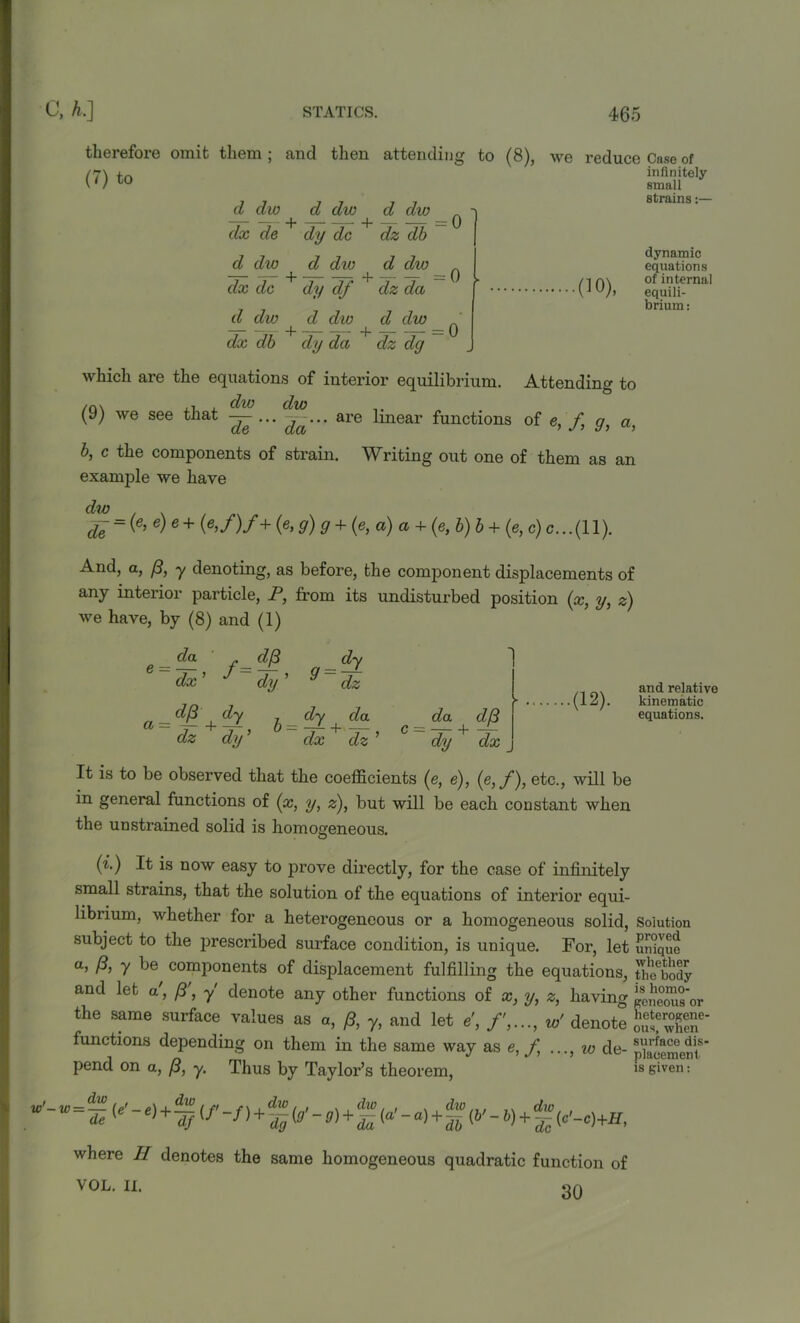 therefore omit them ; and then attending to (8), (7) to d, dw d dw d diu -r -T- + dz db ^ ] d dw dx de dy dc d dw d div w — dx dc dy df dz da d dw + d dw ^ d dw ' dx db dy da dz dg we reduce Case of infinitely small strains:— (10), dynamic equations of internal equili- brium : which are the equations of interior equilibrium. Attending to (9) we see that — ... ^... are linear functions of e, /, g, a, b, c the components of strain. Writing out one of them as an example we have dw £ = (e’ e)e + (e,f)f+(e, g)g + (e, a) a + (e, b)b + (e,c)c...( 11). And, a, (3, y denoting, as before, the component displacements of any interior particle, P, from its undisturbed position (x, y, z) we have, by (8) and (1) e = da d/3 dx ’ J dy ’ a = d^+dy h^dy+da dz dy ’ dx dz’ da d./3 dy dx (12). and relative kinematic equations. It is to be observed that the coefficients (e, e), (e,f), etc., will be in general functions of (x, y, z), but will be each constant when the unstrained solid is homogeneous. (i.) It is now easy to prove directly, for the case of infinitely small strains, that the solution of the equations of interior equi- librium, whether for a heterogeneous or a homogeneous solid, Solution subject to the prescribed surface condition, is unique. For, let unique a, f3, y be components of displacement fulfilling the equations, timbody and let a', (3', y denote any other functions of x, y, z, having geneous'or the same surface values as a, (3, y, and let e\ f,...,wf denote functions depending on them in the same way as e, f ..., %o de- s”acemcntS pend on a, (3, y. Thus by Taylor’s theorem, is given • where II denotes the same homogeneous quadratic function of VOL. II. IQ A