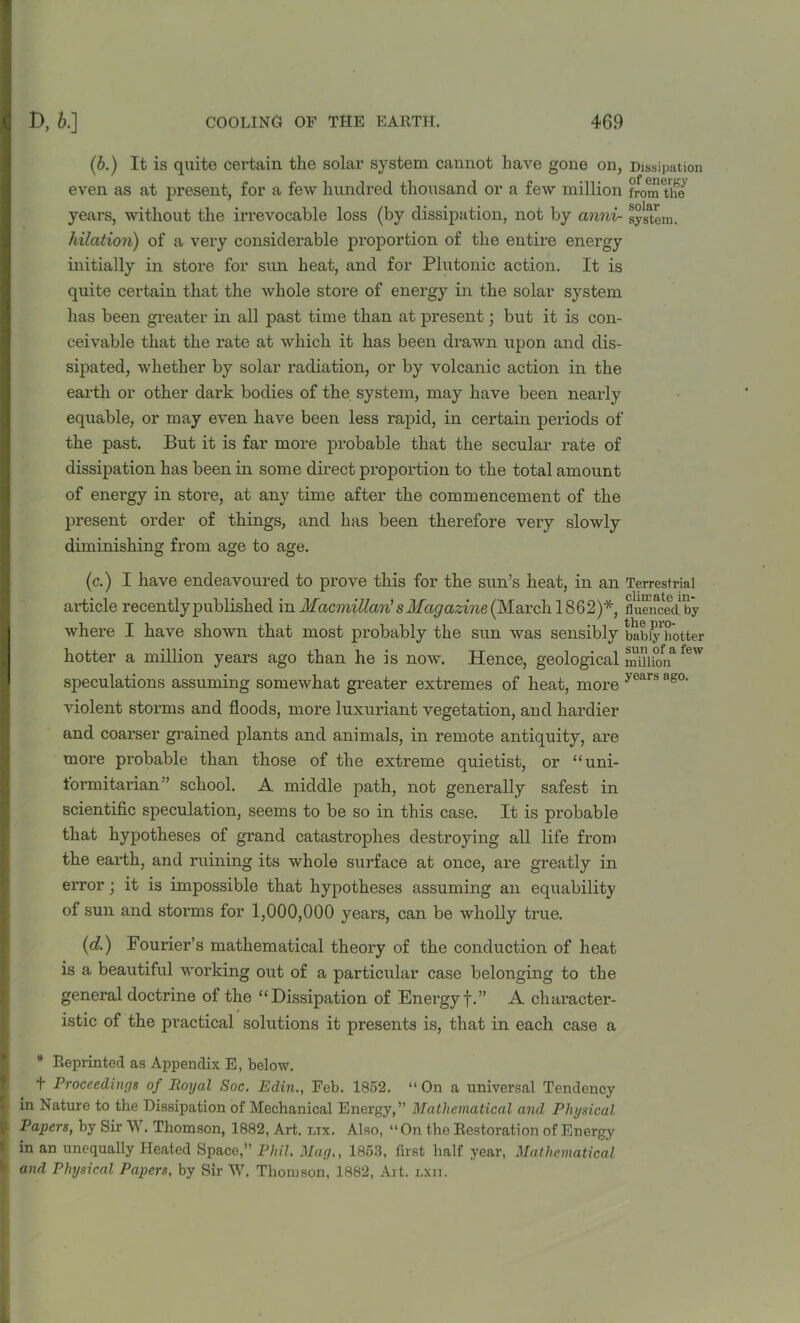 (b.) It is quite certain the solar system cannot have gone on, Dissipation even as at present, for a few hundred thousand or a few million from the years, without the irrevocable loss (by dissipation, not by anni- system. hilation) of a very considerable proportion of the entire energy initially in store for sun heat, and for Plutonic action. It is quite certain that the whole store of energy in the solar system has been greater in all past time than at present; but it is con- ceivable that the rate at which it has been drawn upon and dis- sipated, whether by solar radiation, or by volcanic action in the earth or other dark bodies of the system, may have been nearly equable, or may even have been less rapid, in certain periods of the past. But it is far more probable that the secular rate of dissipation has been in some direct proportion to the total amount of energy in store, at any time after the commencement of the present order of things, and has been therefore very slowly diminishing from age to age. (c.) I have endeavoured to prove this for the sun’s heat, in an Terrestrial article recently published in Macmillan's Magazine (March 1862)*, fluen’ceclby where I have shown that most probably the sun was sensibly bab^y hotter hotter a million years ago than he is now. Hence, geological Snion few speculations assuming somewhat greater extremes of heat, more years as°‘ violent storms and floods, more luxuriant vegetation, and hardier and coarser grained plants and animals, in remote antiquity, are more probable than those of the extreme quietist, or “ uni- form itarian” school. A middle path, not generally safest in scientific speculation, seems to be so in this case. It is probable that hypotheses of grand catastrophes destroying all life from the earth, and ruining its whole surface at once, are greatly in error; it is impossible that hypotheses assuming an equability of sun and storms for 1,000,000 years, can be wholly true. (d.) Fourier’s mathematical theory of the conduction of heat is a beautiful working out of a particular case belonging to the general doctrine of the “Dissipation of Energy f.” A character- Iistic of the practical solutions it presents is, that in each case a * Reprinted as Appendix E, below. t Proceedings of Royal Soc. Edin., Feb. 1852. “ On a universal Tendency in Nature to the Dissipation of Mechanical Energy,” Mathematical and Physical Papers, by Sir W. Thomson, 1882, Art. nix. Also, “On the Restoration of Energy > in an unequally Heated Space,” Phil. Mag., 1853, first half year, Mathematical ' and Physical Papers, by Sir W. Thomson, 1882, Ait. lxii.