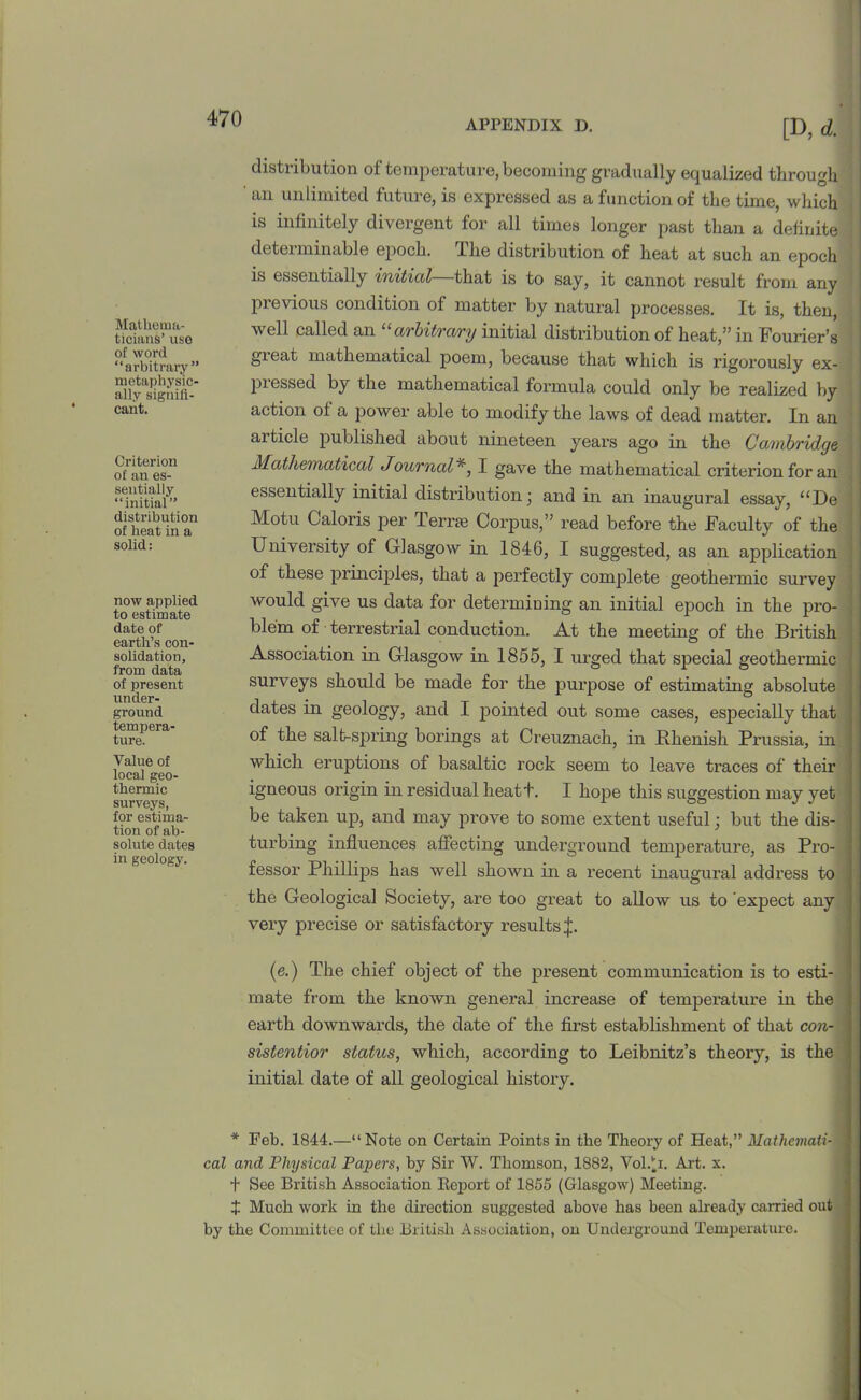 APPENDIX D. Mathema- ticians’ use of word “arbitrary” metaphysic- ally signifi- cant. Criterion of an es- sentially “initial” distribution of heat in a solid: now applied to estimate date of earth’s con- solidation, from data of present under- ground tempera- ture. Value of local geo- thermic surveys, for estima- tion of ab- solute dates in geology. [D, d. distribution of temperature, becoming gradually equalized through ' an unlimited future, is expressed as a function of the time, which is infinitely divergent for all times longer past than a definite determinable epoch. The distribution of heat at such an epoch is essentially initial—that is to say, it cannot result from any previous condition of matter by natural processes. It is, then, well called an “arbitrary initial distribution of heat,” in Fourier’s great mathematical poem, because that which is rigorously ex- piessed by the mathematical formula could only be realized by action of a power able to modify the laws of dead matter. In an ai tide published about nineteen years ago in the Conbridge j Mathematical Journal *, I gave the mathematical criterion for an essentially initial distribution; and in an inaugural essay, “De Motu Galoris per rl erne Corpus,” read before the Faculty of the University of Glasgow in 1846, I suggested, as an application of these principles, that a perfectly complete geothermic survey would give us data for determining an initial epoch in the pro- ! ble’m of terrestrial conduction. At the meeting of the British Association in Glasgow in 1855, I urged that special geothermic surveys should be made for the purpose of estimating absolute dates in geology, and I pointed out some cases, especially that | of the salt-spring borings at Creuznach, in Rhenish Prussia, in < which eruptions of basaltic rock seem to leave traces of their igneous origin in residual heatt. I hope this suggestion may yet i be taken up, and may prove to some extent useful; but the dis- 1 turbing influences affecting underground temperatui’e, as Pro- I fessor Phillips has well shown in a recent inaugural address to j the Geological Society, are too great to allow us to expect any very precise or satisfactory results ij:. (e.) The chief object of the present communication is to esti- mate from the known general increase of temperature in the : earth downwards, the date of the first establishment of that con- \ sistentior status, which, according to Leibnitz’s theory, is the initial date of all geological history. ■ * Feb. 1844.—“Note on Certain Points in the Theory of Heat,” Mathcmati- 1 cal and Physical Papers, by Sir W. Thomson, 1882, Vol.U. Art. x. t See British Association Report of 1855 (Glasgow) Meeting. J Much work in the direction suggested above has been already carried out by the Committee of the British Association, on Underground Temperature.