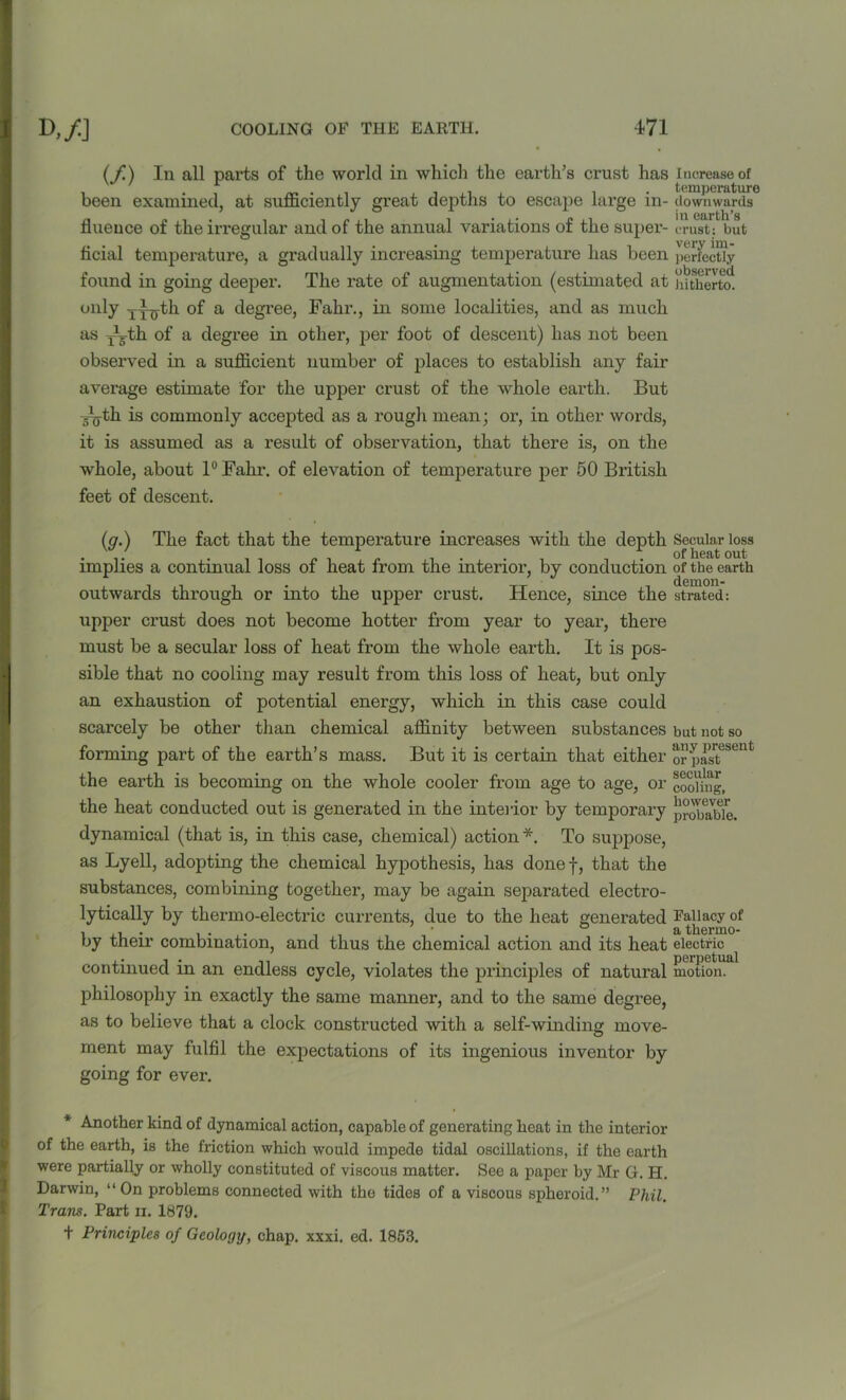(/.) In all parts of the world m which the earths crust has increase of . . . , . temperature been examined, at sufficiently great depths to escape large m- downwards flueuce of the irregular and of the annual variations of the super- crust; but ficial temperature, a gradually increasing temperature has been perfectly found in going deeper. The rate of augmentation (estimated at hitherto. only jL^th of a degree, Fahr., in some localities, and as much as pbth of a degree in other, per foot of descent) has not been observed in a sufficient number of places to establish any fair average estimate for the upper crust of the whole earth. But Jg-th is commonly accepted as a rough mean; or, in other words, it is assumed as a result of observation, that there is, on the whole, about 1° Fahr. of elevation of temperature per 50 British feet of descent. (g.) The fact that the temperature increases with the depth implies a continual loss of heat from the interior, by conduction outwards through or into the upper crust. Hence, since the upper crust does not become hotter from year to year, there must be a secular loss of heat from the whole earth. It is pos- sible that no cooling may result from this loss of heat, but only an exhaustion of potential energy, which in this case could scarcely be other than chemical affinity between substances forming part of the earth’s mass. But it is certain that either the earth is becoming on the whole cooler from age to age, or the heat conducted out is generated in the interior by temporary dynamical (that is, in this case, chemical) action *. To suppose, as Lyell, adopting the chemical hypothesis, has done f, that the substances, combining together, may be again separated electro- lytically by thermo-electric currents, due to the heat generated by their combination, and thus the chemical action and its heat continued in an endless cycle, violates the principles of natural philosophy in exactly the same manner, and to the same degree, as to believe that a clock constructed with a self-winding move- ment may fulfil the expectations of its ingenious inventor by going for ever. Secular loss of heat out of the earth demon- strated: but not so any present or past secular cooling, however probable. Fallacy of a thermo- electric perpetual motion. * Another kind of dynamical action, capable of generating heat in the interior of the earth, is the friction which would impede tidal oscillations, if the earth were partially or wholly constituted of viscous matter. See a paper by Mr G. H. Darwin, “ On problems connected with the tides of a viscous spheroid.” Phil. Trans. Part ii. 1879. t Principles of Geology, chap. xxxi. ed. 1853.