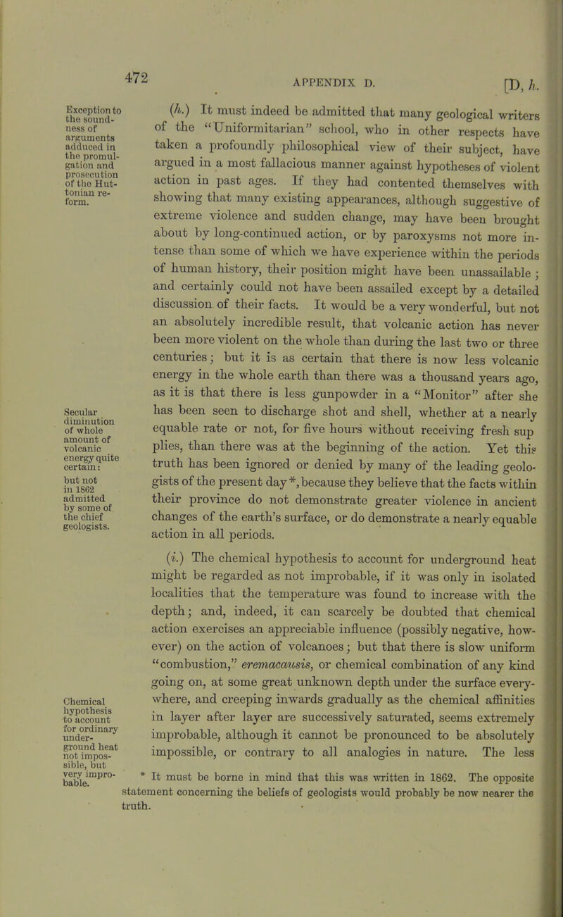 APPENDIX D. Exception to the sound- ness of arguments adduced in tho promul- gation and prosecution of the Hut- tonian re- form. Secular diminution of whole amount of volcanic energy quite certain: but not in 1862 admitted by some of the chief geologists. Chemical hypothesis to account for ordinary under- ground heat not impos- sible, but very impro- bable. [D, h. (A.) It must indeed be admitted that many geological writers of the “ Uniformitarian” school, who in other respects have taken a profoundly philosophical view of their subject, have argued in a most fallacious manner against hypotheses of violent action in past ages. If they had contented themselves with showing that many existing appearances, although suggestive of extreme violence and sudden change, may have been brought about by long-continued action, or by paroxysms not more in- tense than some of which we have experience within the periods of human history, their position might have been unassailable ; and certainly could not have been assailed except by a detailed discussion of their facts. It would be a very wonderful, but not an absolutely incredible result, that volcanic action has never been more violent on the whole than during the last two or three centuries ; but it is as certain that there is now less volcanic energy in the whole earth than there was a thousand years ago, as it is that there is less gunpowder in a “Monitor” after she has been seen to discharge shot and shell, whether at a nearly equable rate or not, for five hours without receiving fresh sup plies, than there was at the beginning of the action. Yet this truth has been ignored or denied by many of the leading geolo- gists of the present day *, because they believe that the facts within their province do not demonstrate greater violence in ancient changes of the earth’s surface, or do demonstrate a nearly equable action in all periods. (i.) The chemical hypothesis to account for underground heat might be regarded as not improbable, if it was only in isolated localities that the temperature was found to increase with the depth; and, indeed, it can scarcely be doubted that chemical action exercises an appreciable influence (possibly negative, how- ever) on the action of volcanoes; but that there is slow uniform “combustion,” eremacausis, or chemical combination of any kind going on, at some great unknown depth under the surface every- where, and creeping inwards gradually as the chemical affinities in layer after layer are successively saturated, seems extremely improbable, although it cannot be pronounced to be absolutely impossible, or contrary to all analogies in nature. The less * It must be borne in mind that this was written in 1862. The opposite statement concerning the beliefs of geologists would probably be now nearer the truth.
