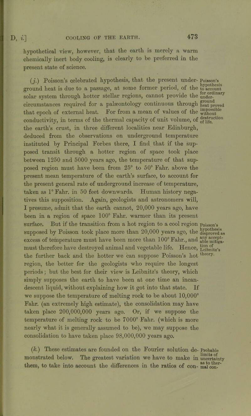 hypothetical view, however, that the earth is merely a warm chemically inert body cooling, is clearly to be preferred in the present state of science. (j.) Poisson’s celebrated hypothesis, that the present under- Poisson’s round heat is due to a passage, at some former period, of the t^account solar system through hotter stellar regions, cannot provide the un<jer- y circumstances required for a palaeontology continuous through heat proved that epoch of external heat. For from a mean of values of the ™thoutble conductivity, in terms of the thermal capacity of unit volume, of o^!ifefCt'°U the earth’s crust, in three different localities near Edinburgh, deduced from the observations on underground temperature instituted by Principal Forbes there, I find that if the sup- posed transit through a hotter region of space took place between 1250 and 5000 years ago, the temperature of that sup- posed region must have been from 25° to 50° Fahr. above the present mean temperature of the earth’s surface, to account for the present general rate of underground increase of temperature, taken as 1° Fahr. in 50 feet downwards. Human history nega- tives this supposition. Again, geologists and astronomers will, I presume, admit that the earth cannot, 20,000 years ago, have been in a region of space 100° Fahr. warmer than its present surface. But if the transition from a hot region to a cool region Poisson's supposed by Poisson took place more than 20,000 years ago, the disproved as excess of temperatui’e must have been more than 100° Fahr., and abiemitiga- must therefore have destroyed animal and vegetable life. Hence, Leibnitz’s the further back and the hotter we can suppose Poisson’s hottheory- region, the better for the geologists who require the longest periods; but the best for their view is Leibnitz’s theory, which simply supposes the earth to have been at one time an incan- descent liquid, without explaining how it got into that state. If we suppose the temperature of melting rock to be about 10,000° Fahr. (an extremely high estimate), the consolidation may have taken place 200,000,000 years ago. Or, if we suppose the temperature of melting rock to be 7000° Fahr. (which is more nearly what it is generally assumed to be), we may suppose the consolidation to have taken place 98,000,000 years ago. (k.) These estimates are founded on the Fourier solution de- Probable monstrated below. The greatest variation we have to make in uncertainty them, to take into account the differences in the ratios of con- maVcon^'