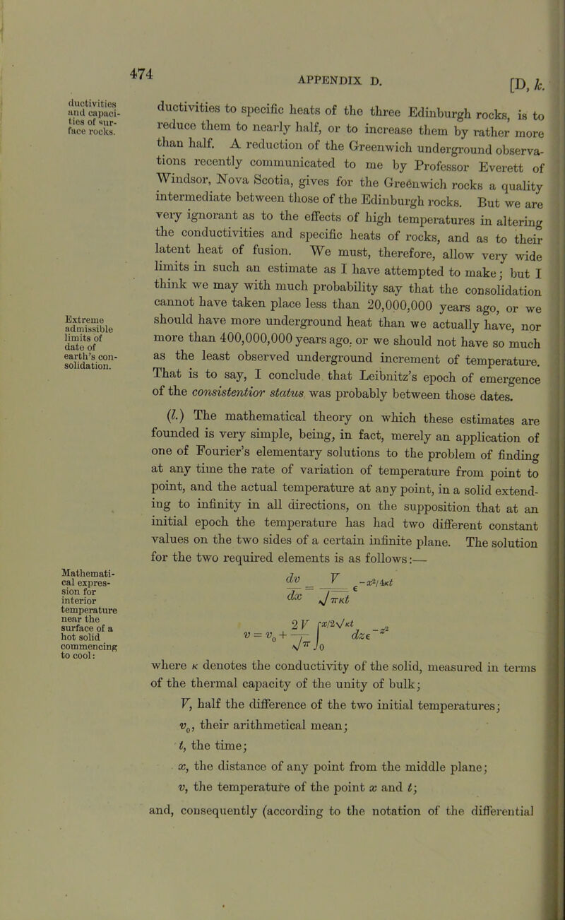 appendix d. ciuctivities and capaci- ties of sur- face rocks. Extreme admissible limits of date of earth’s con- solidation. Mathemati- cal expres- sion for interior temperature near the surface of a hot solid commencing to cool: [D, k. activities to specific heats of the three Edinburgh rocks, is to reduce them to nearly half, or to increase them by rather more than half. A reduction of the Greenwich underground observa- tions recently communicated to me by Professor Everett of Windsor, Nova Scotia, gives for the Greenwich rocks a quality intermediate between those of the Edinburgh rocks. But we are veiy ignorant as to the effects of high temperatures in altering the conductivities and specific heats of rocks, and as to their latent heat of fusion. We must, therefore, allow very wide limits in such an estimate as I have attempted to make; but I think we may with much probability say that the consolidation cannot have taken place less than 20,000,000 years ago, or we should have more underground heat than we actually have, nor more than 400,000,000 years ago, or we should not have so much as the least observed underground increment of temperature. That is to say, I conclude that Leibnitz’s epoch of emergence of the consistentior status was probably between those dates. (I.') The mathematical theory on which these estimates are founded is very simple, being, in fact, merely an application of one of Fourier’s elementary solutions to the problem of finding at any time the rate of variation of temperature from point to point, and the actual temperature at any point, in a solid extend- ing to infinity in all directions, on the supposition that at an initial epoch the temperature has had two different constant values on the two sides of a certain infinite plane. The solution for the two required elements is as follows:— dv _ F d'*' J 7TKt 2 V p/2_ „ V = v0 + -7- dz€ v7r Jo where k denotes the conductivity of the solid, measured in terms of the thermal capacity of the unity of bulk; V, half the difference of the two initial temperatures; v0, their arithmetical mean; t, the time; x, the distance of any point from the middle plane; v, the temperature of the point x and t; and, consequently (according to the notation of the differential