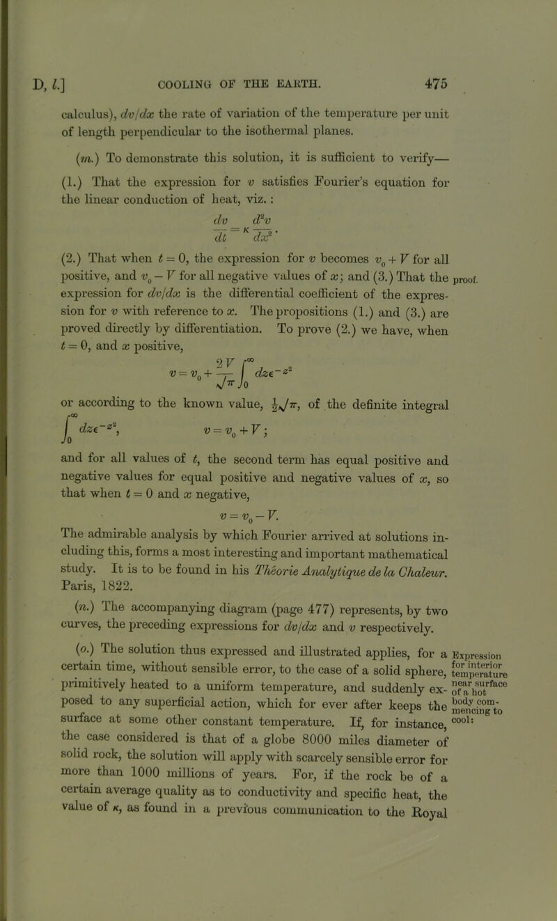 calculus), dv/dx the rate of variation of the temperature per unit of length perpendicular to the isothermal planes. (in.) To demonstrate this solution, it is sufficient to verify— (1.) That the expression for v satisfies Fourier’s equation for the linear conduction of heat, viz. : dv d2v dt K dx2 ’ (2.) That when t = 0, the expression for v becomes v0 + V for all positive, and v0-V for all negative values of x; and (3.) That the proof, expression for dv/dx is the differential coefficient of the expres- sion for v with reference to x. The propositions (1.) and (3.) are proved directly by differentiation. To prove (2.) we have, when t = 0, and x positive, 2v r v-vo+-t~ I dze~z2 si* JO or according to the known value, of the definite integral Jo dze~z~, v = v0 + V; and for all values of t, the second term has equal positive and negative values for equal positive and negative values of x, so that when t = 0 and x negative, v = v0-V. The admirable analysis by which Fourier arrived at solutions in- cluding this, forms a most interesting and important mathematical study. It is to be found in his Theorie Ancdytique de la Ghaleur. Paris, 1822. (n.) The accompanying diagram (page 477) represents, by two curves, the preceding expressions for dv/dx and v respectively. (o.) The solution thus expressed and illustrated applies, for a Expression certain time, without sensible error, to the case of a solid sphere, temperature primitively heated to a uniform temperature, and suddenly ex- f“rhSotrface posed to any superficial action, which for ever after keeps the bod,v conY surface at some other constant temperature. If, for instance, cool: the case considered is that of a globe 8000 miles diameter of solid rock, the solution will apply with scarcely sensible error for more than 1000 millions of years. For, if the rock be of a certain average quality as to conductivity and specific heat, the value of k, as found in a previous communication to the Royal