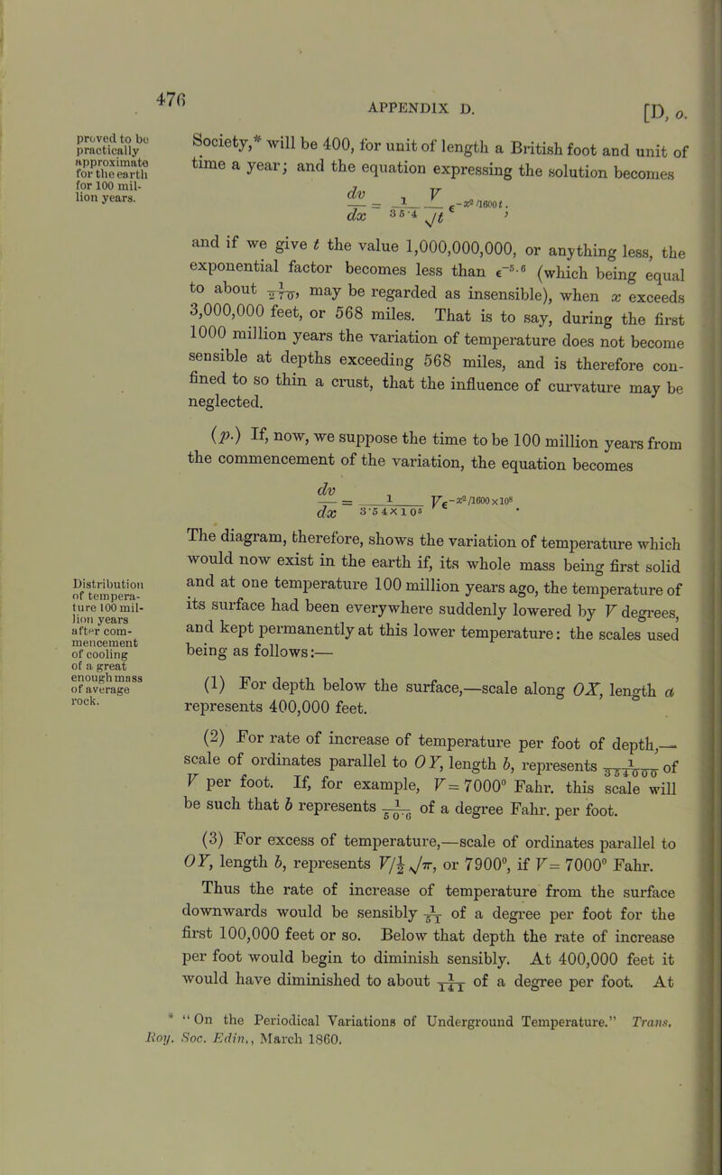 APPENDIX D. proved to be practically approximate for the earth for 100 mil- lion years. Distribution of tempera- ture 100 mil- lion years after com- mencement of cooling of a great enough mass of average rock. * Roy. [D, 0. Society,* will be 400, for unit of length a British foot and unit of time a year; and the equation expressing the solution becomes dv= _i_ F dx 36 -4 v/t e-x? oaoot. and if we give t the value 1,000,000,000, or anything less, the exponential factor becomes less than <rB-6 (which being equal to about maJ be regarded as insensible), when x exceeds 3,000,000 feet, or 568 miles. That is to say, during the first 1000 million years the variation of temperature does not become sensible at depths exceeding 568 miles, and is therefore con- fined to so thin a crust, that the influence of curvature may be neglected. (y>.) If, now, we suppose the time to be 100 million years from the commencement of the variation, the equation becomes dv = 1 Vc - /1600 x 108 dx 3-54X105 The diagram, therefore, shows the variation of temperature which would now exist in the earth if, its whole mass being first solid and at one temperature 100 million years ago, the temperature of its surface had been everywhere suddenly lowered by V degrees, and kept permanently at this lower temperature: the scales used being as follows:— (1) For depth below the surface,—scale along OX, length a represents 400,000 feet. (2) For rate of increase of temperature per foot of depth,— scale of ordinates parallel to OY, length b, represents ^Tinn of 1 pei foot. If, for example, F=7000° Fahr. this scale will be such that b represents -L_ 0f a degree Fahr. per foot. (3) For excess of temperature,—scale of ordinates parallel to OY, length b, represents F/| Jir, or 7900°, if V= 7000° Fahr. Thus the rate of increase of temperature from the surface downwards would be sensibly ~ of a degree per foot for the first 100,000 feet or so. Below that depth the rate of increase per foot would begin to diminish sensibly. At 400,000 feet it would have diminished to about y|y of a degree per foot. At “ On the Periodical Variations of Underground Temperature.” Trans, Soc. EdinMarch I860.