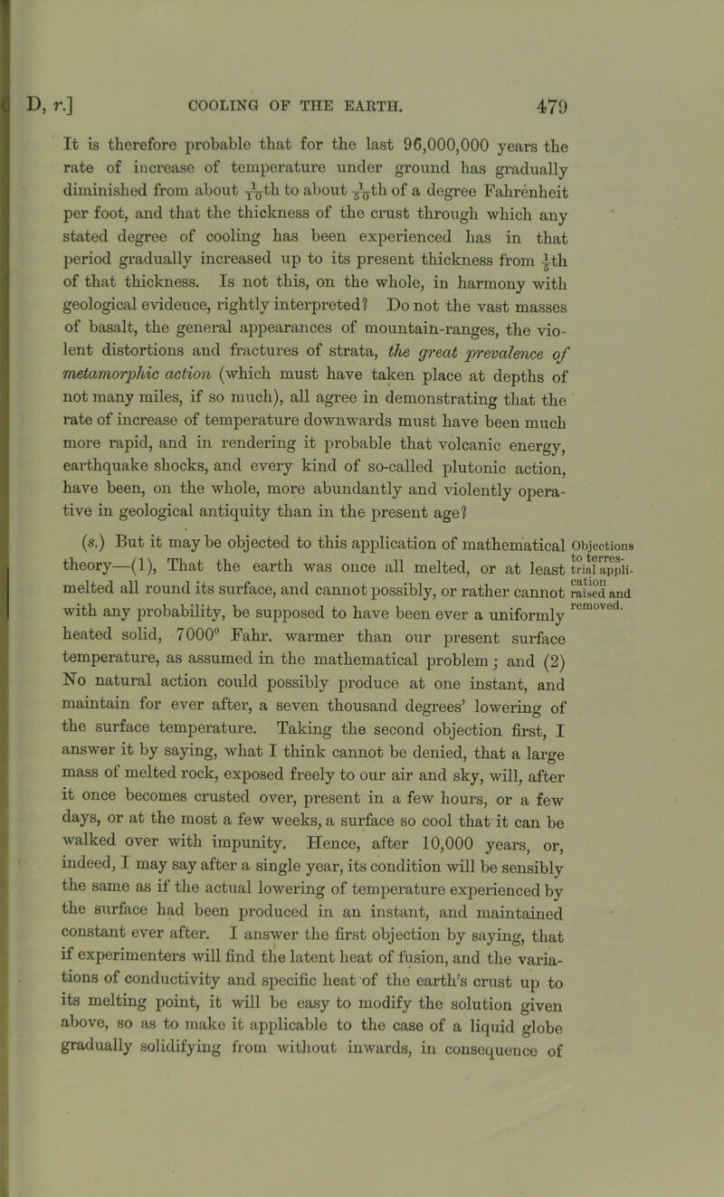 It is therefore probable that for the last 96,000,000 years the rate of increase of temperature under ground has gradually diminished from about Tgbh to about —gth of a degree Fahrenheit per foot, and that the thickness of the crust through which any stated degree of cooling has been expeidenced has in that period gradually increased up to its present thickness from Ith of that thickness. Is not this, on the whole, in harmony with geological evidence, rightly interpreted? Do not the vast masses of basalt, the general appearances of mountain-ranges, the vio- lent distortions and fractures of strata, the great prevalence of metamorphic action (which must have taken place at depths of not many miles, if so much), all agree in demonstrating that the rate of increase of temperature downwards must have been much more rapid, and in rendering it probable that volcanic energy, earthquake shocks, and every kind of so-called plutonic action, have been, on the whole, more abundantly and violently opera- tive in geological antiquity than in the present age? (s.) But it maybe objected to this application of mathematical Objections theory—(1), That the earth was once all melted, or at least triSappii- melted all round its surface, and cannot possibly, or rather cannot raised and with any probability, be supposed to have been ever a uniformly rumoved- heated solid, 7000° Fahr. warmer than our present surface temperature, as assumed in the mathematical problem • and (2) No natural action could possibly produce at one instant, and maintain for ever after, a seven thousand degrees’ lowering of the surface temperature. Taking the second objection first, I answer it by saying, what I think cannot be denied, that a large mass of melted rock, exposed freely to our air and sky, will, after it once becomes crusted over, present in a few hours, or a few days, or at the most a few weeks, a surface so cool that it can be walked over with impunity. Hence, after 10,000 years, or, indeed, I may say after a single year, its condition will be sensibly the same as if the actual lowering of temperature experienced by the surface had been produced in an instant, and maintained constant ever after. I answer the first objection by saying, that if experimenters will find the latent heat of fusion, and the varia- tions of conductivity and specific heat of the earth’s crust up to its melting point, it will be easy to modify the solution given above, so as to make it applicable to the case of a liquid globe gradually solidifying from without inwards, in consequence of