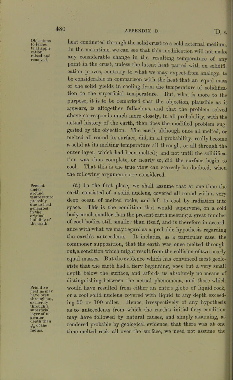 Objections to terres- trial appli- cation raised and removed. Present under- ground temperature probably due to heat generated in the original building of the earth. Primitive heating may have been throughout, or merely through a superficial layer of no greater depth than A- of the radius. 480 APPENDIX D. [D, lieat conducted through the solid crust to a cold external medium. In the meantime, we can see that this modification will not make any considerable change in the resulting temperature of any point in the crust, unless the latent heat parted with on solidifi- cation proves, contrary to what we may expect from analogy, to be considerable in comparison with the heat that an equal mass of the solid yields in cooling from the temperature of solidifica- tion to the superficial temperature. But, what is more to the purpose, it is to be remarked that the objection, plausible as it appears, is altogether fallacious, and that the problem solved above corresponds much more closely, in all probability, with the actual history of the earth, than does the modified problem sug- gested by the objection. The earth, although once all melted, or melted all round its surface, did, in all probability, really become a solid at its melting temperature all through, or all through the outer layer, which had been melted; and not until the solidifica- tion was thus complete, or nearly so, did the surface begin to cool. That this is the true view can scarcely be doubted, when the following arguments are considered. (t.) In the first place, we shall assume that at one time the earth consisted of a solid nucleus, covered all round with a very deep ocean of melted rocks, and left to cool by radiation into space. This is the condition that would supervene, on a cold body much smaller than the present earth meeting a great number of cool bodies still smaller than itself, and is therefore in accord- ance with what we may regal’d as a probable hypothesis regarding the earth’s antecedents. It includes, as a particular case, the commoner supposition, that the earth was once melted through- out, a condition which might result from the collision of two nearly equal masses. But the evidence which has convinced most geolo- gists that the earth had a fiery beginning, goes but a very small depth below the surface, and affords us absolutely no means of distinguishing between the actual phenomena, and those which would have resulted from either an entire globe of liquid rock, or a cool solid nucleus covered with liquid to any depth exceed- ing 50 or 100 miles. Hence, irrespectively of any hypothesis as to antecedents from which the earth’s initial fiery condition may have followed by natural causes, and simply assuming, as rendered probable by geological evidence, that there was at one time melted rock all over the surface, we need not assume the