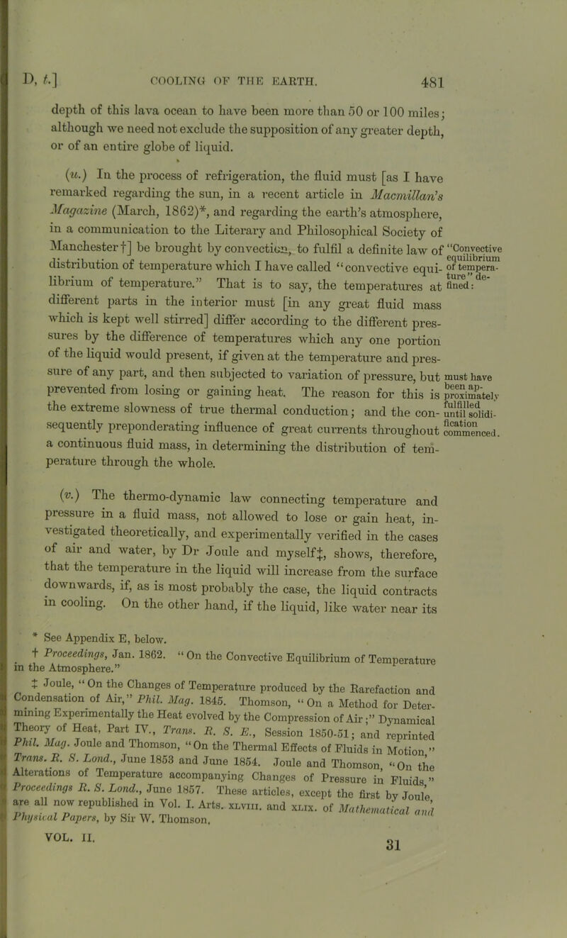 depth of this lava ocean to have been more than 50 or 100 miles; although we need not exclude the supposition of any greater depth, or of an entire globe of liquid. (u.) In the process of refrigeration, the fluid must [as I have remarked regarding the sun, in a recent article in Macmillan’s Magazine (March, 1862)*, and regarding the earth’s atmosphere, in a communication to the Literary and Philosophical Society of Manchester!] be brought by convection, to fulfil a definite law of “Co.n.vec.tive distribution of temperature which I have called “ convective equi- of tempera- librium of temperature.” That is to say, the temperatures at fined:de’ different parts in the interior must [in any great fluid mass which is kept well stirred] differ according to the different pres- sures by the difference of temperatures which any one portion of the liquid would present, if given at the temperature and pres- sure of any part, and then subjected to variation of pressure, but must have prevented from losing or gaining heat. The reason for this is proximately the extreme slowness of true thermal conduction; and the con- untKidi- sequently preponderating influence of great currents throughout commenced, a continuous fluid mass, in determining the distribution of tem- perature through the whole. (??.) The theimo-dynamic law connecting temperature and pressure in a fluid mass, not allowed to lose or gain heat, in- vestigated theoretically, and experimentally verified in the cases of air and water, by Dr Joule and myself*, shows, therefore, that the temperature in the liquid will increase from the surface downwards, if, as is most probably the case, the liquid contracts in cooling. On the other hand, if the liquid, like water near its * See Appendix E, below. . ^ Proceedin9s, Jan. 1862. “ On the Convective Equilibrium of Temperature m the Atmosphere.” £ Joule, “ On the Changes of Temperature produced by the Rarefaction and Condensation of Air,” Phil. Mag. 1845. Thomson, “On a Method for Deter- mining Experimentally the Heat evolved by the Compression of AirDynamical Theory of Heat, Part IV., Tram. R. S. E., Session 1850-51; and reprinted Phil. Mag. Joule and Thomson, “On the Thermal Effects of Fluids in Motion ” Trans. R. S. Loud., June 1853 and June 1854. Joule and Thomson “On the Alterations of Temperature accompanying Changes of Pressure in Fluids ” Proceedings R. S. Land., June 1857. These articles, except the first by Joule are all now republished in Vol. I. Arts. XLvm. and xmx. of Mathematical and Physical Papers, by Sir W. Thomson. VOL. II. 31
