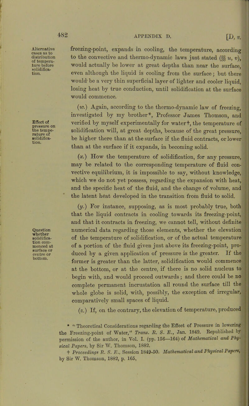 APPENDIX D. Alternative cases as to distribution of tempera- ture before solidifica- tion. Effect of pressure on the tempe- rature of solidifica- tion. Question whether solidifica- tion com- menced at surface or centre or bottom. [I>, freezing-point, expands in cooling, the temperature, according to the convective and thermo-dynamic laws just stated (§§ u, v), would actually be lower at great depths than near the surface, even although the liquid is cooling from the surface; but there would' be a very thin superficial layer of lighter and cooler liquid, losing heat by true conduction, until solidification at the surface would commence. (w.) Again, according to the thermo-dynamic law of freezing, investigated by my brother*, Professor James Thomson, and verified by myself experimentally for watert, the temperature of solidification will, at great depths, because of the great pressure, be higher there than at the surface if the fluid contracts, or lower than at the surface if it expands, in becoming solid. (x.) How the temperature of solidification, for any pressure, may be related to the corresponding temperature of fluid con- vective equilibrium, it is impossible to say, without knowledge, which we do not yet possess, regarding the expansion with heat, and the specific heat of the fluid, and the change of volume, and the latent heat developed in the transition from fluid to solid. (y.) For instance, supposing, as is most probably true, both that the liquid contacts in cooling towards its freezing-point, and that it contracts in freezing, we cannot tell, without definite numerical data regarding those elements, whether the elevation of the tempei’ature of solidification, or of the actual temperature of a portion of the fluid given just above its freezing-point, pro- duced by a given application of pressure is the greater. If the former is greater than the latter, solidification would commence at the bottom, or at the centre, if there is no solid nucleus to begin with, and would proceed outwards ; and there could be no complete permanent incrustation all round the surface till the whole globe is solid, with, possibly, the exception of irregular, comparatively small spaces of liquid. (z.) If, on the contrary, the elevation of temperature, produced * “ Theoretical Considerations regarding the Effect of Pressure in lowering the Freezing-point of Water,” Trans. R. S. E., Jan. 1849. Republished by permission of the author, in Yol. I. (pp. 156—164) of Mathematical and Phy- sical Papers, by Sir W. Thomson, 1882. t Proceedings R. ,9. E., Session 1849-50. Mathematical and Physical Papers, by Sir W, Thomson, 1882, p. 165,