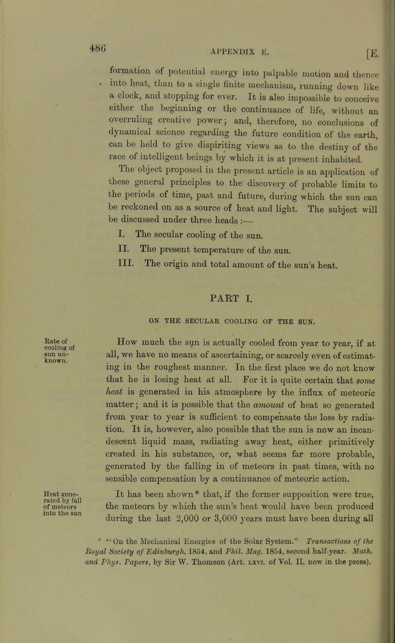 appendix e. In- formation of potential energy into palpable motion and thence into heat, than to a single finite mechanism, running down like a clock, and stopping for ever. It is also impossible to conceive either the beginning or the continuance of life, without an overruling creative power; and, therefore, no conclusions of dynamical science regarding the future condition of the earth, can be held to give dispiriting views as to the destiny of the race of intelligent beings by which it is at present inhabited. The object proposed in the present article is an application of these general principles to the discovery of probable limits to the periods of time, past and future, during which the sun can be reckoned on as a source of heat and light. The subject will be discussed under three heads :— I. The secular cooling of the sun. II. The present temperature of the sun. III. The origin and total amount of the sun’s heat. PART I. ON THE SECULAR COOLING OF THE SUN. Rate of cooling of sun un- known. Heat gene- rated by fall of meteors into the sun How much the sun is actually cooled from year to year, if at all, we have no means of ascertaining, or scarcely even of estimat- ing in the roughest manner. In the first place we do not know that he is losing heat at all. For it is quite certain that some heat is generated in his atmosphere by the influx of meteoric matter; and it is possible that the amount of heat so generated from year to year is sufficient to compensate the loss by radia- tion. It is, however, also possible that the sun is now an incan- descent liquid mass, x-adiating away heat, either primitively created in his substance, or, what seems far moi-e probable, generated by the falling in of meteors in past times, with no sensible compensation by a continuance of meteoi’ic action. It has been shown* that, if the foi’mer supposition were true, the meteors by which the sun’s heat would have beeix pi-oduced during the last 2,000 or 3,000 years must have been during all * “On the Mechanical Energies of the Solar System.” Transactions of the Royal tSociety of Edinburgh, 1854, and Phil. Mag. 1854, second half-year. Math, and Phys. Papers, by Sir W. Thomson (Art. lxvi. of Yol. II. now in the press).