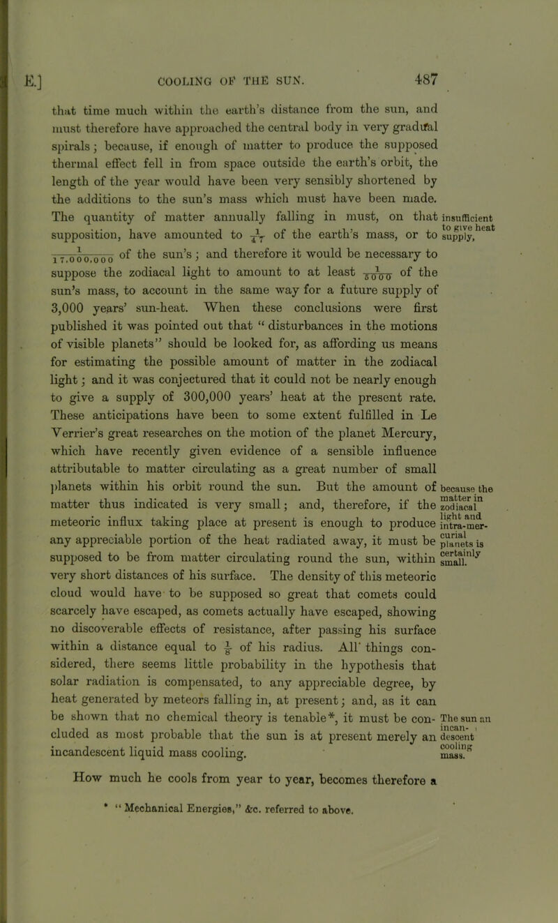 that time much within the earth’s distance from the sun, and must therefoi*e have approached the central body in very gradrfal spirals; because, if enough of matter to produce the supposed thermal effect fell in from space outside the earth’s orbit, the length of the year would have been very sensibly shortened by the additions to the sun’s mass which must have been made. The quantity of matter annually falling in must, on that insufficient supposition, have amounted to jr of the earth’s mass, or to supply,16a if 006,600 the sun’s; and therefore it would be necessaiy to suppose the zodiacal light to amount to at least -g^1^ of the sun’s mass, to account in the same way for a future supply of 3,000 years’ sun-heat. When these conclusions were first published it was pointed out that “ disturbances in the motions of visible planets” should be looked for, as affording us means for estimating the possible amount of matter in the zodiacal light; and it was conjectured that it could not be nearly enough to give a supply of 300,000 years’ heat at the present rate. These anticipations have been to some extent fulfilled in Le Verifier's great researches on the motion of the planet Mercury, which have recently given evidence of a sensible influence attributable to matter circulating as a great number of small planets within his orbit round the sun. But the amount of because the matter thus indicated is very small; and, therefore, if the zwHa^ai11 meteoric influx taking place at present is enough to produce llarLmer- any appreciable portion of the heat radiated away, it must be punets is supposed to be from matter circulating round the sun, within very short distances of his surface. The density of this meteoric cloud would have to be supposed so great that comets could scarcely have escaped, as comets actually have escaped, showing no discoverable effects of resistance, after passing his surface within a distance equal to of his radius. AH' things con- sidered, there seems little probability in the hypothesis that solar radiation is compensated, to any appreciable degree, by heat generated by meteors falling in, at present; and, as it can be shown that no chemical theory is tenable*, it must be con- The sun an eluded as most probable that the sun is at present merely an descent incandescent liquid mass cooling. mass’” a How much he cools from year to year, becomes therefore * “ Mechanical Energies,” <fcc. referred to above.