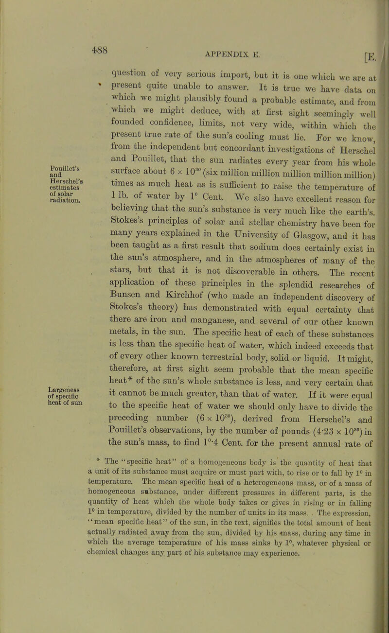 APPENDIX E. Pouillet’s and Herschel’s estimates of solar radiation. Largeness of specific heat of sun question of very serious import, but it is one which we are at % Present fluite unable to answer. It is true we have data on which we might plausibly found a probable estimate, and from ' which we might deduce, with at first sight seemingly well founded confidence, limits, not very wide, within which the 1 present true rate of the sun’s cooling must lie. For we know, from the independent but concordant investigations of Herschel and Pouillet, that the sun radiates every year from his whole 1 suiface about 6 x 10™ (six million million million million million) times as much heat as is sufficient to raise the temperature of 1 lb. of water by 1° Cent. We also have excellent reason for believing that the sun’s substance is very much like the earth’s. Stokes s principles of solar and stellar chemistry have been for many years explained in the University of Glasgow, and it has been taught as a first result that sodium does certainly exist in the sun’s atmosphere, and in the atmospheres of many of the stars, but that it is not discoverable in others. The recent application of these principles in the splendid researches of Bunsen and Kirchhof (who made an independent discovery of Stokes’s theory) has demonstrated with equal certainty that there aie iron and manganese, and several of our other known metals, in the sun. The specific heat of each of these substances is less than the specific heat of water, which indeed exceeds that of every other known terrestrial body, solid or liquid. It might, therefore, at first sight seem probable that the mean specific heat * of the sun’s whole substance is less, and very certain that it cannot be much greater, than that of water. If it were equal to the specific heat of water we should only have to divide the preceding number (6 x 1030), derived from Herschel’s and Pouillet’s observations, by the number of pounds (4-23 x 1030)in the sun’s mass, to find I'M Cent, for the present annual rate of The “specific heat” of a homogeneous body is the quantity of heat that a unit of its substance must acquire or must part with, to rise or to fall by 1° in temperature. The mean specific heat of a heterogeneous mass, or of a mass of homogeneous sabstance, under different pressures in different parts, is the - quantity of heat which the whole body takes or gives in rising or in falling 1° in temperature, divided by the number of units in its mass. . The expression, “mean specific heat” of the sun, in the text, signifies the total amount of heat actually radiated away from the sun, divided by his tnass, during any time in which the average temperature of his mass sinks by 1°, whatever physical or chemical changes any part of his substance may experience.