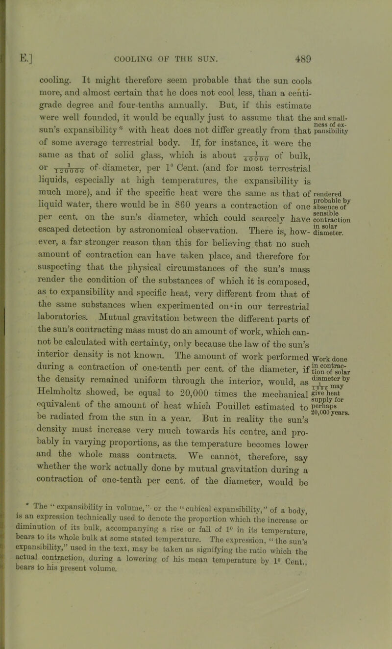 cooling. It might therefore seem probable that the sun cools more, and almost certain that he does not cool less, than a centi- grade degree and four-tenths annually. But, if this estimate were well founded, it would be equally just to assume that the andsmail- sun’s expansibility * with heat does not differ greatly from that pansibility of some average terrestrial body. If, for instance, it were the same as that of solid glass, which is about :r(JUy of bulk, or T-roVrro of diameter, per 1° Cent, (and for most terrestrial liquids, especially at high temperatures, the expansibility is much more), and if the specific heat were the same as that of rendered liquid water, there would be in 860 years a contraction of one absence^'7 per cent, on the sun’s diameter, which could scarcely have contraction escaped detection by astronomical observation. There is, how- diameter, ever, a far stronger reason than this for believing that no such amount of contraction can have taken place, and therefore for suspecting that the physical circumstances of the sun’s mass render the condition of the substances of which it is composed, as to expansibility and specific heat, very different from that of the same substances when experimented on*in our terrestrial laboratories. Mutual gravitation between the different parts of the sun’s contracting mass must do an amount of work, which can- not be calculated with certainty, only because the law of the sun’s interior density is not known. The amount of work performed work done during a contraction of one-tenth per cent, of the diameter, if&^fX- the density remained uniform through the interior, would, as c^meter Helmholtz showed, be equal to 20,000 times the mechanical give heat equivalent of the amount of heat which Pouillet estimated to perhaps be radiated from the sun in a year. But in reality the sun’s density must increase very much towards his centre, and pro- bably in varying proportions, as the temperature becomes lower and the whole mass contracts. We cannot, therefore, say whether the work actually done by mutual gravitation during a contraction of one-tenth per cent, of the diameter, would be The “ expansibility in volume,” or the “ cubical expansibility,” of a body, is an expression technically used to denote the proportion which the increase or diminution of its bulk, accompanying a rise or fall of 1° in its temperature, bears to its whole bulk at some stated temperature. The expression, “ the sun’s expansibility,” used in the text, may be taken as signifying the ratio which the actual contraction, during a lowering of his mean temperature by 1« Cent., bears to his present volume.