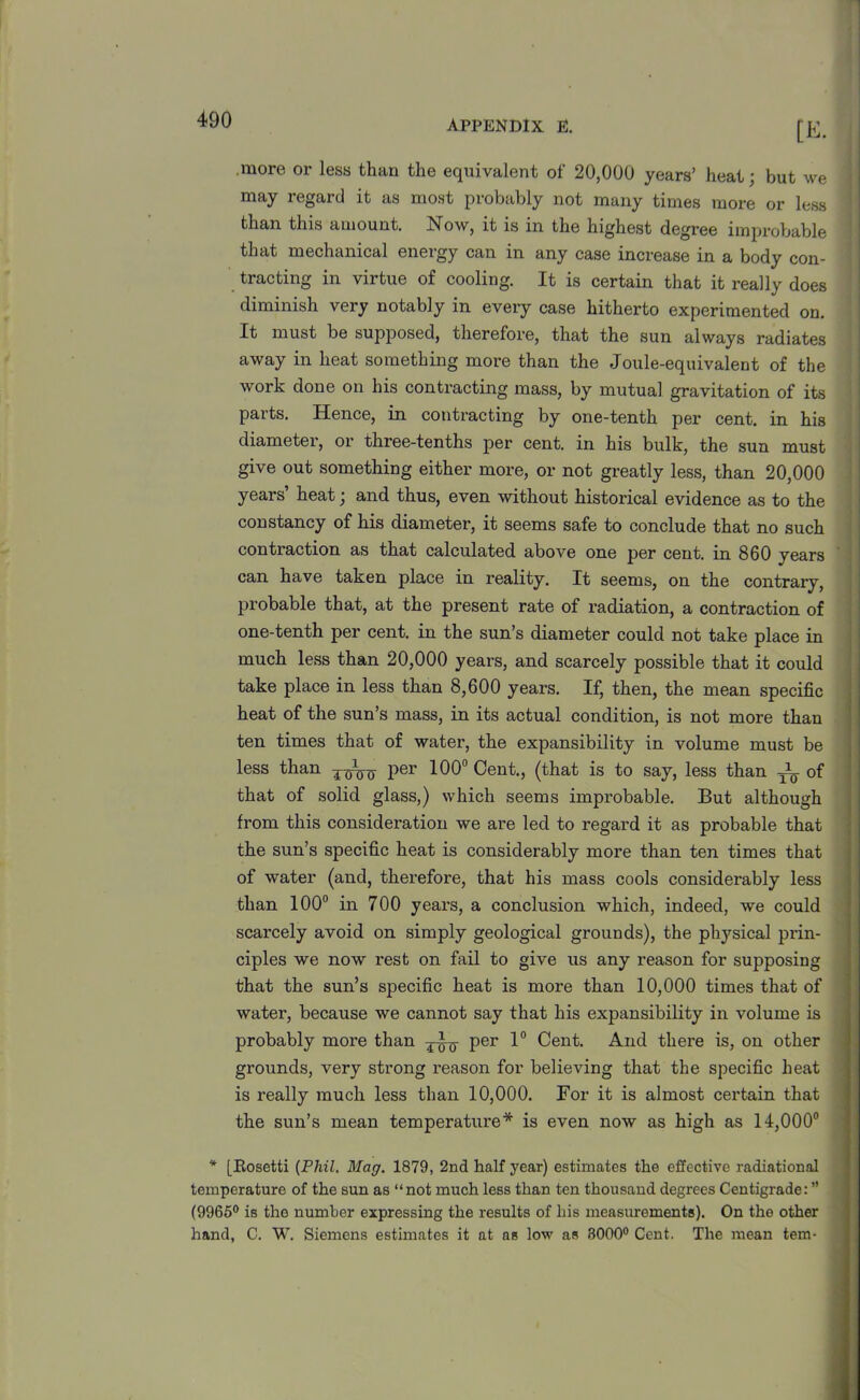 APPENDIX E. [E. .more or less than the equivalent of 20,000 years’ heat; but we may regard it as most probably not many times more or less than this amount. Now, it is in the highest degree improbable that mechanical energy can in any case increase in a body con- ! tracting in virtue of cooling. It is certain that it really does diminish very notably in every case hitherto experimented on. It must be supposed, therefore, that the sun always radiates away in heat something more than the Joule-equivalent of the work done on his contracting mass, by mutual gravitation of its paits. Hence, in contracting by one-tenth per cent, in his diameter, or three-tenths per cent, in his bulk, the sun must give out something either more, or not greatly less, than 20,000 years heat j and thus, even without historical evidence as to the constancy of his diameter, it seems safe to conclude that no such contraction as that calculated above one per cent, in 860 years can have taken place in reality. It seems, on the contrary, probable that, at the present rate of radiation, a contraction of one-tenth per cent, in the sun’s diameter could not take place in much less than 20,000 years, and scarcely possible that it could take place in less than 8,600 years. If, then, the mean specific heat of the sun’s mass, in its actual condition, is not more than ten times that of water, the expansibility in volume must be less than per 100° Cent., (that is to say, less than Ag of that of solid glass,) which seems improbable. But although from this consideration we are led to regard it as probable that the sun’s sjoecific heat is considerably more than ten times that of water (and, therefore, that his mass cools considerably less than 100° in 700 years, a conclusion which, indeed, we could scarcely avoid on simply geological grounds), the physical prin- ciples we now rest on fail to give us any reason for supposing that the sun’s specific heat is more than 10,000 times that of water, because we cannot say that his expansibility in volume is probably more than ^-Ag per 1° Cent. And there is, on other grounds, very strong reason for believing that the specific heat is really much less than 10,000. For it is almost certain that the sun’s mean temperature* is even now as high as 14,000° * [Eosetti (Phil. Mag. 1879, 2nd half year) estimates the effective radiational temperature of the sun as “not much less than ten thousand degrees Centigrade: ” (9965° is the number expressing the results of his measurements). On the other hand, C. W. Siemens estimates it at as low as 8000° Cent. The mean tem-