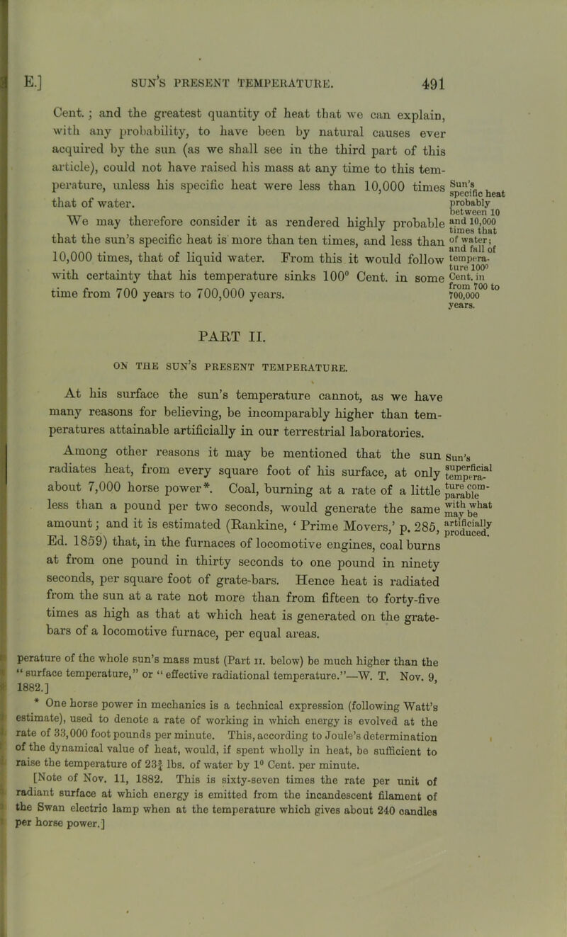 Cent.; and the greatest quantity of heat that we can explain, with any probability, to have been by natural causes ever acquired by the sun (as we shall see in the third part of this article), could not have raised his mass at any time to this tem- perature, unless his specific heat were less than 10,000 times that of water. We may therefore consider it as rendered highly probable that the sun’s specific heat is more than ten times, and less than 10,000 times, that of liquid water. From this it would follow with certainty that his temperature sinks 100° Cent, in some time from 700 years to 700,000 years. Sun’s specific heat probably between 10 and 10,000 times that of water; and fall of tempera- ture 100° Cent, in from 700 to 700,000 years. PART II. ON THE SUN’S PRESENT TEMPERATURE. % At his surface the sun’s temperature cannot, as we have many reasons for believing, be incomparably higher than tem- peratures attainable artificially in our terrestrial laboratories. Among other reasons it may be mentioned that the sun radiates heat, from every square foot of his surface, at only about 7,000 horse power*. Coal, burning at a rate of a little less than a pound per two seconds, would generate the same amount \ and it is estimated (Rankine, ‘ Prime Movers,’ p. 285, Ed. 1859) that, in the furnaces of locomotive engines, coalburns at from one pound in thirty seconds to one pound in ninety seconds, per square foot of grate-bars. Hence heat is radiated from the sun at a rate not more than from fifteen to forty-five times as high as that at which heat is generated on the grate- bars of a locomotive furnace, per equal areas. peratnre of the whole sun’s mass must (Part ii. below) be much higher than the “ surface temperature,” or “ effective radiational temperature.”—W. T Nov 9 1882.] * One horse power in mechanics is a technical expression (following Watt’s estimate), used to denote a rate of working in which energy is evolved at the rate of 33,000 foot pounds per minute. This, according to Joule’s determination of the dynamical value of heat, would, if spent wholly in heat, be sufficient to raise the temperature of 23£ lbs. of water by 1° Cent, per minute. [Note of Nov. 11, 1882. This is sixty-seven times the rate per unit of radiant surface at which energy is emitted from the incandescent filament of the Swan electric lamp when at the temperature which gives about 240 candles per horse power.] Sun’s superficial tempera- ture com- parable with what may be artificially produced.