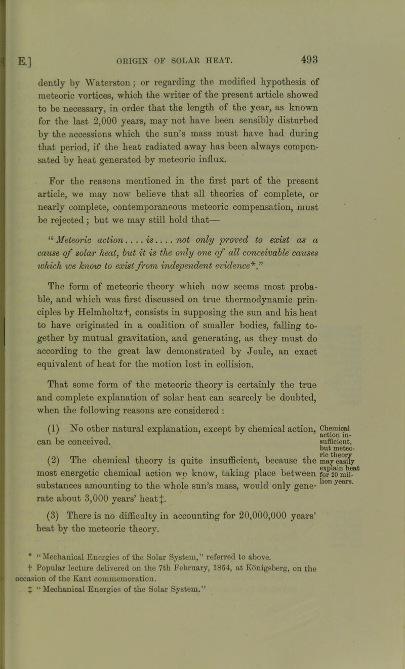 dently by Waterston; or regarding the modified hypothesis of meteoric vortices, which the writer of the present article showed to be necessary, in order that the length of the year, as known for the last 2,000 years, may not have been sensibly disturbed by the accessions which the sun’s mass must have had during that period, if the heat radiated away has been always compen- sated by heat generated by meteoric influx. For the reasons mentioned in the first part of the present article, we may now believe that all theories of complete, or nearly complete, contemporaneous meteoric compensation, must be rejected; but we may still hold that— “ Meteoric action. ... is.... not only 'proved to exist as a cause of solar heat, but it is the only one of all conceivable causes which we know to exist from independent evidence* ” The form of meteoric theory which now seems most proba- ble, and which was first discussed on true thermodynamic prin- ciples by Helmholtz t, consists in supposing the sun and his heat to have originated in a coalition of smaller bodies, falling to- gether by mutual gravitation, and generating, as they must do according to the great law demonstrated by Joule, an exact equivalent of heat for the motion lost in collision. That some form of the meteoric theory is certainly the true and complete explanation of solar heat can scarcely be doubted, when the following reasons are considered : (1) No other natural explanation, except by chemical action, Chemical can be conceived. sufficient, but meteo- (2) The chemical theory is quite insufficient, because the may easily most energetic chemical action we know, taking place between fo^o'mu6*4 substances amounting to the whole sun’s mass, would only gene- hon years' rate about 3,000 years’ heat;j;. (3) There is no difficulty in accounting for 20,000,000 years’ heat by the meteoric theory. * “Mechanical Energies of the Solar System,’’ referred to above. t Popular lecture delivered on the 7th February, 1854, at Konigsberg, on the occasion of the Kant commemoration. X “Mechanical Energies of the Solar System.”