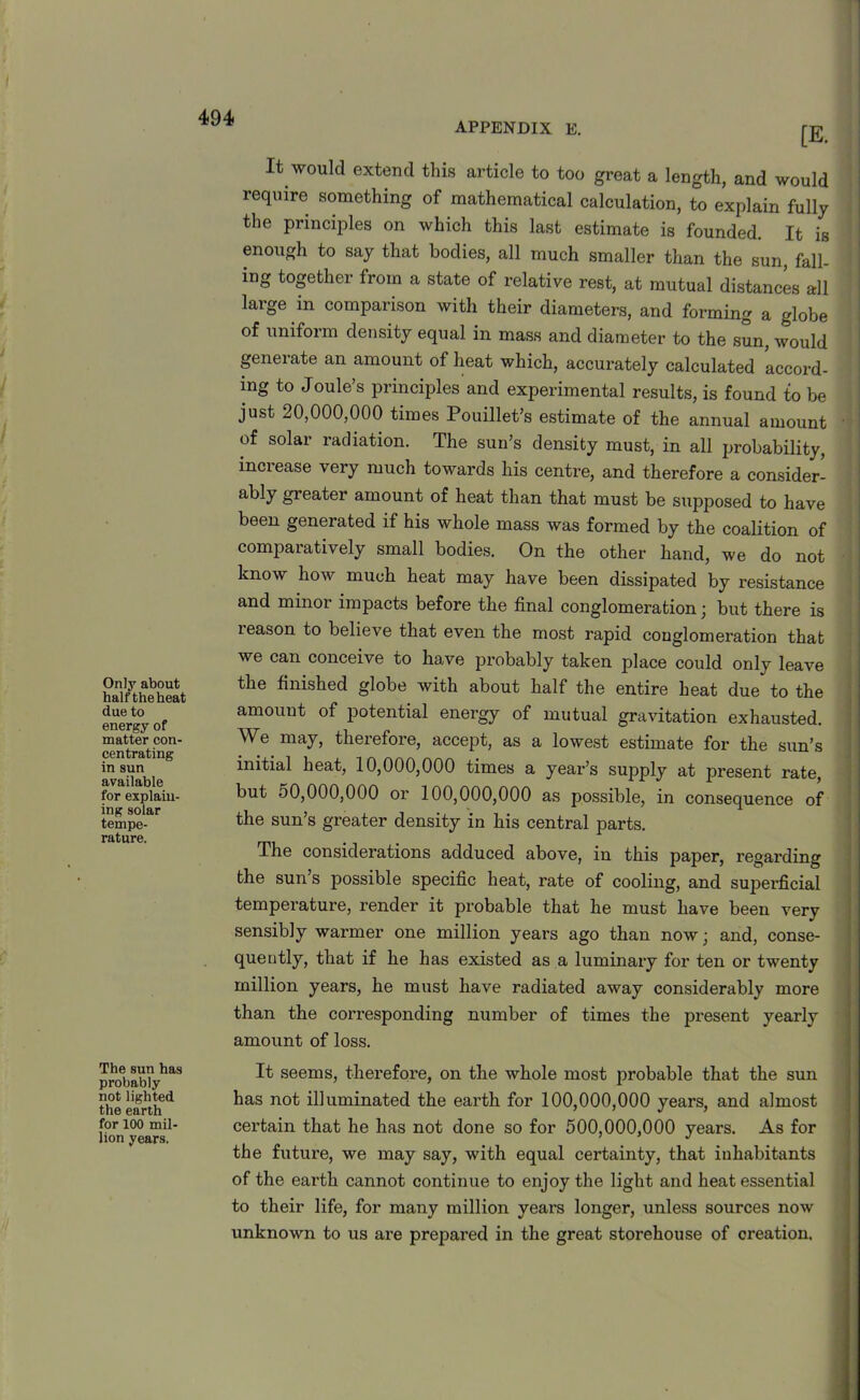 APPENDIX E. Only about half the heat due to energy of matter con- centrating in sun available for explain- ing solar tempe- rature. The sun has probably not lighted the earth for 100 mil- lion years. [E. It would extend this article to too great a length, and would require something of mathematical calculation, to explain fully the principles on which this last estimate is founded. It is enough to say that bodies, all much smaller than the sun, fell, ing together from a state of relative rest, at mutual distances all large in comparison with their diameters, and forming a globe of uniform density equal in mass and diameter to the sun, would generate an amount of heat which, accurately calculated accord- ing to Joule’s principles and experimental results, is found to be just 20,000,000 times Pouillet’s estimate of the annual amount of solar radiation. The sun’s density must, in all probability, increase very much towards his centre, and therefore a consider- ably greater amount of heat than that must be supposed to have been generated if his whole mass was formed by the coalition of comparatively small bodies. On the other hand, we do not know how much heat may have been dissipated by resistance and minor impacts before the final conglomeration; but there is leason to believe that even the most rapid conglomeration that we can conceive to have probably taken place could only leave the finished globe with about half the entire heat due to the amount of potential energy of mutual gravitation exhausted. We may, therefore, accept, as a lowest estimate for the sun’s initial heat, 10,000,000 times a year’s supply at present rate, but 50,000,000 or 100,000,000 as possible, in consequence of the sun’s greater density in his central parts. The considerations adduced above, in this paper, regarding the sun s possible specific heat, rate of cooling, and superficial temperature, render it probable that he must have been very sensibly warmer one million years ago than now; and, conse- quently, that if he has existed as a luminary for ten or twenty million years, he must have radiated away considerably more than the corresponding number of times the present yearly amount of loss. It seems, therefore, on the whole most probable that the sun has not illuminated the earth for 100,000,000 years, and almost certain that he has not done so for 500,000,000 years. As for the future, we may say, with equal certainty, that inhabitants of the earth cannot continue to enjoy the light and heat essential to their life, for many million years longer, unless sources now unknown to us are prepared in the great storehouse of creation.