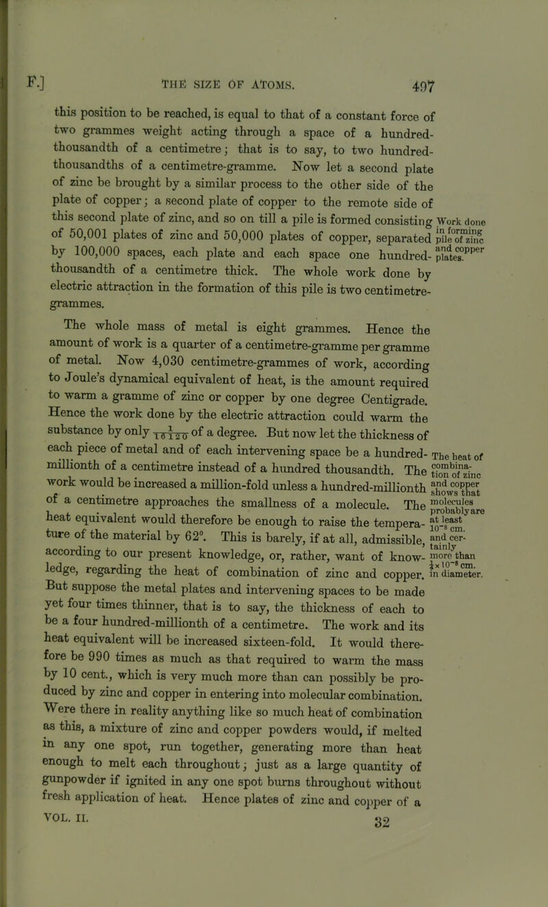 this position to be reached, is equal to that of a constant force of two grammes weight acting through a space of a hundred- thousandth of a centimetre; that is to say, to two hundred- thousandths of a centimetre-gramme. Now let a second plate of zinc be brought by a similar process to the other side of the plate of copper■ a second plate of copper to the remote side of this second plate of zinc, and so on till a pile is formed consisting Work done of 50,001 plates of zinc and 50,000 plates of copper, separated iue°ofTnc by 100,000 spaces, each plate and each space one hundred- p?ate£PPer thousandth of a centimetre thick. The whole work done by electric attraction in the formation of this pile is two centimetre- grammes. The whole mass of metal is eight grammes. Hence the amount of work is a quarter of a centimetre-gramme per gramme of metal. Now 4,030 centimetre-grammes of work, according to Joule’s dynamical equivalent of heat, is the amount required to warm a gramme of zinc or copper by one degree Centigrade. Hence the work done by the electric attraction could warm the substance by only of a degree. But now let the thickness of each piece of metal and of each intervening space be a hundred- The heat of millionth of a centimetre instead of a hundred thousandth. The PombTa: work would be increased a million-fold unless a hundred-millionth showstftlt of a centimetre approaches the smallness of a molecule The mo!ec,u,les -I... * -iLlc probably are Heat equivalent would therefore be enough to raise the tempera- ture of the material by 62°. This is barely, if at all, admissible, ^,yCr' according to our present knowledge, or, rather, want of know- more than ledge, regarding the heat of combination of zinc and copper, m diameter. But suppose the metal plates and intervening spaces to be made yet four times thinner, that is to say, the thickness of each to be a four hundred-millionth of a centimetre. The work and its heat equivalent will be increased sixteen-fold. It would there- fore be 990 times as much as that required to warm the mass by 10 cent., which is very much more than can possibly be pro- duced by zinc and copper in entering into molecular combination. Were there in reality anything like so much heat of combination as this, a mixture of zinc and copper powders would, if melted in any one spot, run together, generating more than heat enough to melt each throughout j just as a large quantity of gunpowder if ignited in any one spot burns throughout without fresh application of heat. Hence plates of zinc and copper of a