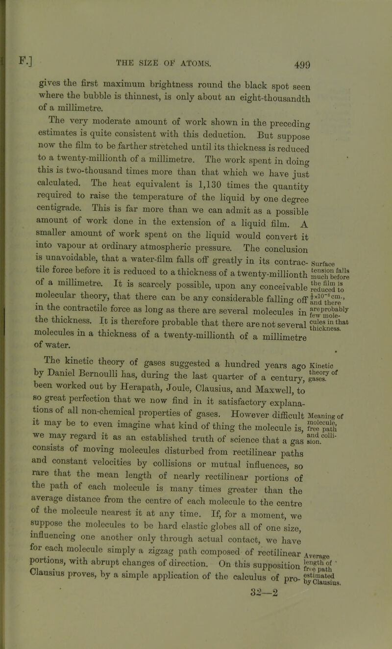 gives the first maximum brightness round the black spot seen where the bubble is thinnest, is only about an eight-thousandth of a millimetre. The very moderate amount of work shown in the preceding estimates is quite consistent with this deduction. But suppose now the film to be farther stretched until its thickness is reduced to a twenty-millionth of a millimetre. The work spent in doing this is two-thousand times moi'e than that which we have just calculated. The heat equivalent is 1,130 times the quantity required to raise the temperature of the liquid by one degree centigrade. This is far more than we can admit as a possible amoimt of work done in the extension of a liquid film. A smaller amount of work spent on the liquid would convert it into vapour at ordinary atmospheric pressure. The conclusion is unavoidable, that a water-film falls off greatly in its contrac- Surface tile force before it is reduced to a thickness of a twenty-millionth Schbeforl of a millimetre. It is scarcely possible, upon any conceivable Educed to molecular theory, that there can be any considerable falling off £nd°there’ in the contractile force as long as there are several molecules in the thickness. It is therefore probable that there are not several thickness^ molecules in a thickness of a twenty-millionth of a millimetre of water. The kinetic theory of gases suggested a hundred years ago Kinetic by Daniel Bernoulli has, during the last quarter of a century, gSly°f been worked out by Herapath, Joule, Clausius, and Maxwell, to so great perfection that we now find in it satisfactory explana- tions of all non-chemical properties of gases. However difficult Meaning of it may be to even imagine what kind of thing the molecule is, Se$?k we may regard it as an established truth of science that a gas 2^' consists of moving molecules disturbed from rectilinear paths and constant velocities by collisions or mutual influences, so rare that the mean length of nearly rectilinear portions of the path of each molecule is many times greater than the average distance from the centre of each molecule to the centre of the molecule nearest it at any time. If, for a moment, we suppose the molecules to be hard elastic globes all of one size, influencing one another only through actual contact, we have for each molecule simply a zigzag path composed of rectilinear Average portions, with abrupt changes of direction. On this supposition f^epau! Clausius proves, by a simple application of the calculus of nro ®st^>ated t w by Clausius. 32—2