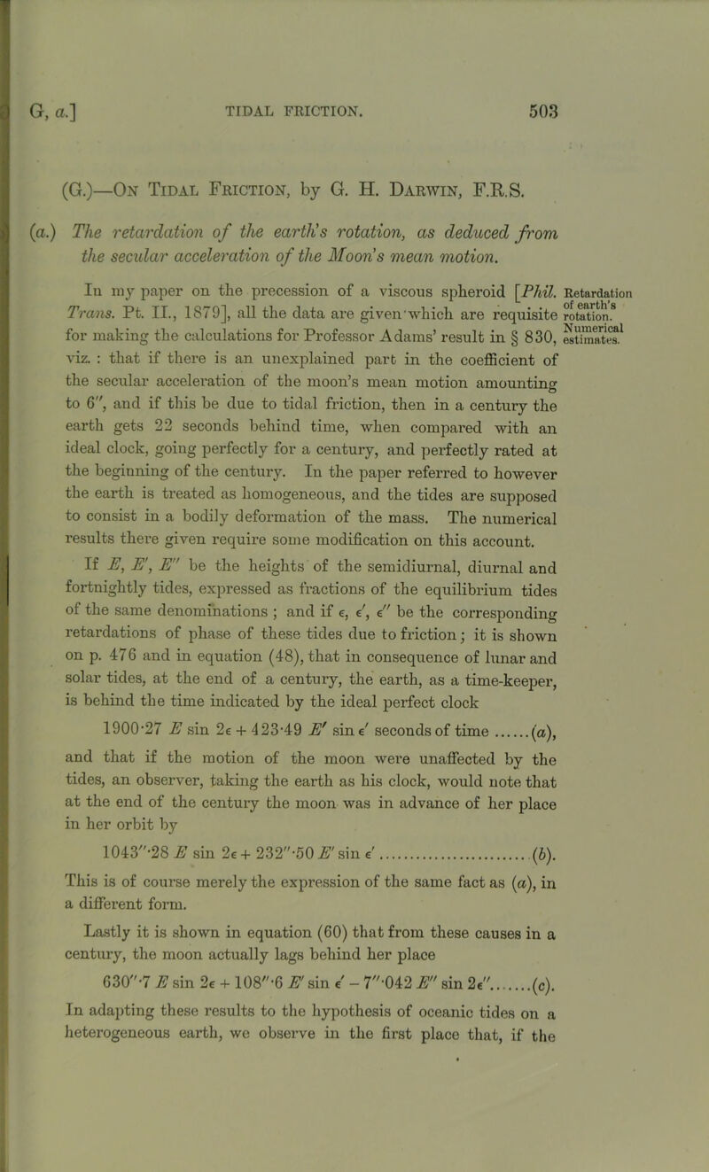 (G.)—On Tidal Friction, by G. H. Darwin, F.RS. (a.) The retardation of the earth's rotation, as deduced from the secular acceleration of the Moon’s mean motion. Iu my paper on the precession of a viscous spheroid [Phil. Trans. Pt. II., 1879], all the data are giveivwhich are requisite for making the calculations for Professor Adams’ result in § 830, viz. : that if there is an unexplained part in the coefficient of the secular acceleration of the moon’s mean motion amounting to 6, and if this be due to tidal friction, then in a century the earth gets 22 seconds behind time, when compared with an ideal clock, going perfectly for a century, and perfectly rated at the beginning of the century. In the paper referred to however the earth is treated as homogeneous, and the tides are supposed to consist in a bodily deformation of the mass. The numerical results there given require some modification on this account. If E, E', E be the heights of the semidiurnal, diurnal and fortnightly tides, expressed as fractions of the equilibrium tides of the same denominations ; and if e, e', e be the corresponding retardations of phase of these tides due to friction; it is shown on p. 476 and in equation (48), that in consequence of lunar and solar tides, at the end of a century, the earth, as a time-keeper, is behind the time indicated by the ideal perfect clock 1900'27 E sin 2e + 423'49 Er sine7 seconds of time (a), and that if the motion of the moon were unaffected by the tides, an observer, taking the earth as his clock, would note that at the end of the century the moon was in advance of her place in her orbit by 1043,'-28 E sin 2e + 232*50 E' sin e' (b). This is of course merely the expression of the same fact as (a), in a different form. Lastly it is shown in equation (60) that from these causes in a century, the moon actually lags behind her place 630-7 E sin 2e + 108-6 E' sin e' - 7'042 E sin 2e (c). In adapting these results to the hypothesis of oceanic tides on a heterogeneous earth, we observe in the first place that, if the Retardation of earth's rotation. Numerical estimates.