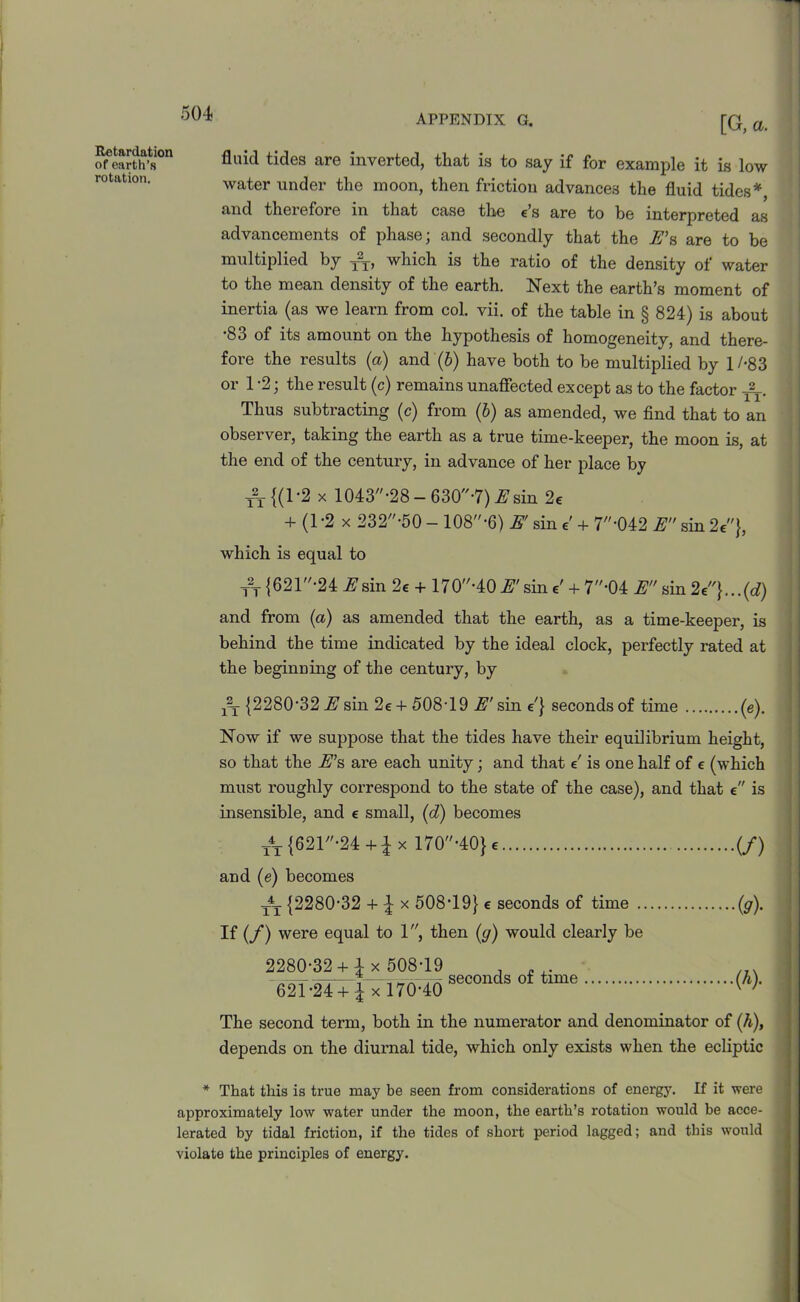 Retardation of earth’s rotation. [G, a. fluid tides are inverted, that is to say if for example it is low water under the moon, then friction advances the fluid tides*, and therefore in that case the e’s are to be interpreted as advancements of phase; and secondly that the E’s are to be multiplied by T2T, which is the ratio of the density of water to the mean density of the earth. Next the earth’s moment of inertia (as we learn from col. vii. of the table in § 824) is about '83 of its amount on the hypothesis of homogeneity, and there- fore the results (a) and (6) have both to be multiplied by 1/-83 or 1 -2; the result (c) remains unaffected except as to the factor T2T. Thus subtracting (c) from (b) as amended, we find that to an observer, taking the earth as a true time-keeper, the moon is, at the end of the century, in advance of her place by t2t{(1-2 x 1043-28 - 630-7) E sin 2e + (1 -2 x 232-50 - 108-6) E' sin e' + 7'042 E sin 2e}, which is equal to t2t {621,/'24 if sin 2e + 170-40 E' sin e' + 7'04 E sin and from (a) as amended that the earth, as a time-keeper, is behind the time indicated by the ideal clock, perfectly rated at the beginning of the century, by jy {2280'32 jE’sin 2e + 508T9 i^'sin e'} seconds of time (e). Now if we suppose that the tides have their equilibrium height, so that the E’s are each unity; and that e' is one half of e (which must roughly correspond to the state of the case), and that e is insensible, and e small, (d) becomes t4t {621,,-24 +1 x 170-40} e (/) and (e) becomes t4t {2280'32 + \ x 508T9} e seconds of time (g). If (f) were equal to 1, then (g) would clearly be 2280*32 +£ x 508-19 .621-24 +£ x 170-40 seconds of time (h). The second term, both in the numerator and denominator of (h), depends on the diurnal tide, which only exists when the ecliptic * That this is true may be seen from considerations of energy. If it were approximately low water under the moon, the earth’s rotation would be acce- lerated by tidal friction, if the tides of short period lagged; and this would violate the principles of energy.
