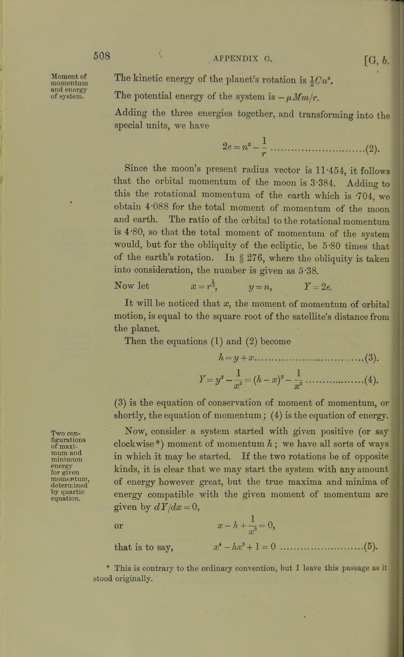 Moment of momentum and energy of system. Two con- figurations of maxi- mum and minimum energy for given momentum, determined by quartic equation, [G, b. The kinetic energy of the planet’s rotation is \Cn\ The potential energy of the system is - yMm/r. Adding the three energies together, and transforming into the special units, we have 2e = n2 - - r (2). Since the moon’s present radius vector is 11-454, it follows that the orbital momentum of the moon is 3-384. Adding to this the rotational momentum of the earth which is -704, we obtain 4 088 for the total moment of momentum of the moon and earth. The ratio of the orbital to the rotational momentum is 4 80, so that the total moment of momentum of the system would, but for the obliquity of the ecliptic, be 5-80 times that of the earth’s rotation. In § 276, where the obliquity is taken into consideration, the number is given as 5-38. Now let x = r^, y = n, Y = 2e. ' It will be noticed that x, the moment of momentum of orbital motion, is equal to the square root of the satellite’s distance from the planet. Then the equations (1) and (2) become h = y + x (3). Y=,/-± = (h-xy-± (4). (3) is the equation of conservation of moment of momentum, or shortly, the equation of momentum; (4) is the equation of energy. Now, consider a system started with given positive (or say clockwise*) moment of momentum h ; we have all sorts of ways in which it may be started. If the two rotations be of opposite kinds, it is clear that we may start the system with any amount of energy however great, but the time maxima and minima of energy compatible with the given moment of momentum are given by dY/dx = 0, or x — h + -5 = 0, oc that is to say, x* - hxa +1 = 0 (5). * This is contrary to the ordinary convention, hut I leave this passage as it stood originally.