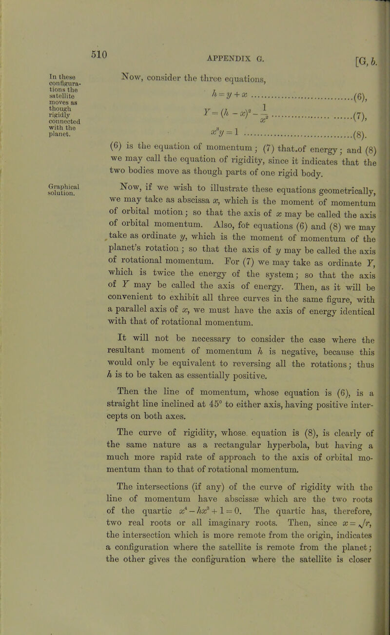 APPENDIX G. In these configura- tions the satellite moves as though rigidly connected with the planet. Graphical solution. [G,6. Now, consider the three equations, h = y + x Y—(Jb - x)~ — 1 x~ (6), (7), x*y =1 (8). (C) is the equation of momentum ; (7) that.of energy; and (8) we may call the equation of rigidity, since it indicates 'that the two bodies move as though parts of one rigid body. Now, if we wish to illustrate these equations geometrically, we may take as abscissa x, which is the moment of momentum of orbital motion; so that the axis of x may be called the axis of orbital momentum. Also, for equations (6) and (8) we may take as ordinate y, which is the moment of momentum of the planet s rotation; so that the axis of y may be called the axis of rotational momentum. For (7) we may take as ordinate Y, which is twice the energy of the system; so that the axis of Y may be called the axis of energy. Then, as it will be convenient to exhibit all three curves in the same figure, -with a parallel axis of x, we must have the axis of energy identical with that of rotational momentum. It will not be necessary to consider the case where the resultant moment of momentum h is negative, because this would only be equivalent to reversing all the rotations; thus h is to be taken as essentially positive. Then the line of momentum, whose equation is (6), is a straight line inclined at 45° to either axis, having positive inter- cepts on both axes. The curve of rigidity, whose, equation is (8), is clearly of the same nature as a rectangular hyperbola, but having a much more rapid rate of approach to the axis of orbital mo- mentum than to that of rotational momentum. The intersections (if any) of the curve of rigidity with the line of momentum have abscissae which are the two roots of the quartic tc4 — hxs +1 = 0. The quartic has, therefore, two real roots or all imaginary roots. Then, since x — Jr, the intersection which is more remote from the origin, indicates a configuration where the satellite is remote from the plauet; the other gives the configuration where the satellite is closer