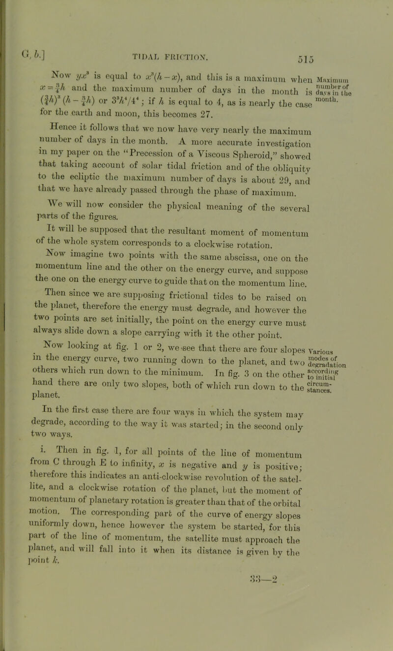 Now yx8 is equal to x\h-x), and this is a maximum when Maximum x~Th aiul the maximum number of days in the month is dJSta'the (¥l * *Y (A - £A) or 37i4/44; if A is equal to 4, as is nearly the case month' for the earth and moon, this becomes 27. Hence it follows that we now have very nearly the maximum number of days in the month. A more accurate investigation in my paper on the “Precession of a Viscous Spheroid,” showed that taking account of solar tidal friction and of the obliquity to the ecliptic the maximum number of days is about 29, and that we have already passed through the phase of maximum. We will now consider the physical meaning of the several parts of the figures. It will be supposed that the resultant moment of momentum of the whole system corresponds to a clockwise rotation. Now imagine two points with the same abscissa, one on the momentum line and the other on the energy curve, and suppose the one on the energy curve to guide that on the momentum line. Then since we are supposing frictional tides to be raised on the planet, therefore the energy must degrade, and however the two points are set initially, the point on the energy curve must always slide down a slope carrying with it the other point. Now looking at fig. 1 or 2, we .see that there are four slopes Various m the energy curve, two running down to the planet, and two de^daton others which run down to the minimum. In fig. 3 on the other hand there are only two slopes, both of which run down to the planet. In the first case there are four ways in which the system may degrade, according to the way it was started; in the second only two ways. i. Then m fig. 1, for all points of the line of momentum from C through E to infinity, x is negative and y is positive; therefore this indicates an anti-clockwise revolution of the satel- lite, and a clockwise rotation of the planet, but the moment of momentum of planetary rotation is greater than that of the orbital motion. The corresponding part of the curve of energy slopes uniformly down, hence however the system be started, for this part of the line of momentum, the satellite must approach the planet, and will fall into it when its distance is given by the point k.