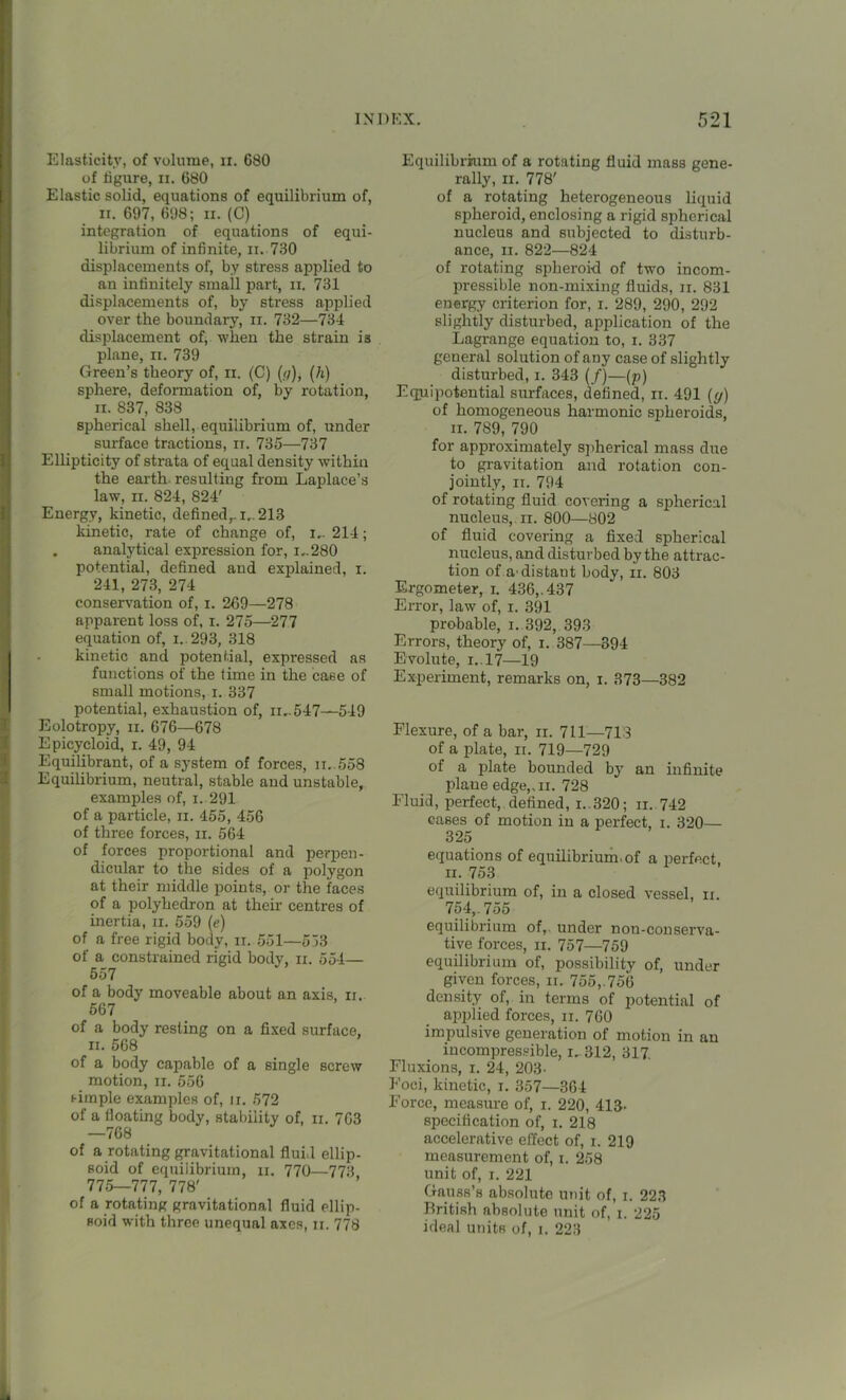 Elasticity, of volume, n. 680 of figure, n. 680 Elastic solid, equations of equilibrium of, ii. 697, 698; ii. (C) integration of equations of equi- librium of infinite, ii. 730 displacements of, by stress applied to an infinitely small part, n. 731 displacements of, by stress applied over the boundary, ii. 732—734 displacement of, when the strain is plane, n. 739 Green’s theory of, n. (C) (;/), (h) sphere, deformation of, by rotation, ii. 837, 838 spherical shell, equilibrium of, under surface tractions, it. 735—737 Ellipticity of strata of equal density within the earth resulting from Laplace’s law, ii. 824, 824' Energy, kinetic, defined,, i.. 213 kinetic, rate of change of, I.. 214; . analytical expression for, I..280 potential, defined and explained, i. 241, 273, 274 conservation of, i. 269—278 apparent loss of, i. 275—277 equation of, 1. 293, 318 kinetic and potential, expi-essed as functions of the time in the case of small motions, i. 337 potential, exhaustion of, ii..547—549 Eolotropy, ii. 676—678 Epicycloid, i. 49, 94 Equilibrant, of a system of forces, ii..558 Equilibrium, neutral, stable and unstable, examples of, i. 291 of a particle, n. 455, 456 of three forces, n. 564 of forces proportional and perpen- dicular to the sides of a polygon at their middle points, or the faces of a polyhedron at their centres of inertia, n. 559 (<?) of a free rigid body, ii. 551—553 of a constrained rigid body, n. 554— 557 of a body moveable about an axis, ii. 567 of a body resting on a fixed surface, ii. 568 of a body capable of a single screw motion, n. 556 simple examples of, ji. 572 of a floating body, stability of, ii. 763 —768 of a rotating gravitational fluid ellip- soid of equilibrium, ii. 770—773 775—777, 778' of a rotating gravitational fluid ellip- soid with three unequal axes, n. 778 Plquilibrrum of a rotating fluid mass gene- rally, ii. 778' of a rotating heterogeneous liquid spheroid, enclosing a rigid spherical nucleus and subjected to disturb- ance, ii. 822—824 of rotating spheroid of two incom- pressible non-mixing fluids, n. 831 energy criterion for, i. 289, 290, 292 slightly disturbed, application of the Lagrange equation to, i. 337 general solution of any case of slightly disturbed, i. 343 (/)—(p) Equipotential surfaces, defined, ii. 491 ({/) of homogeneous harmonic spheroids, ii. 7S9, 790 for approximately spherical mass due to gravitation and rotation con- jointly, ii. 794 of rotating fluid covering a spherical nucleus, n. 800—802 of fluid covering a fixed spherical nucleus, and disturbed by the attrac- tion of a'distant body, ii. 803 Ergometer, i. 436,. 437 Error, law of, i. 391 probable, i. 392, 393 Errors, theory of, i. 387—394 E volute, i.. 17—19 Experiment, remarks on, i. 373—382 Flexure, of a bar, ii. 711—713 of a plate, ii. 719—729 of a plate bounded by an infinite plane edge,,n. 728 Fluid, perfect, defined, I..320; ii. 742 cases of motion in a perfect, i. 320— 325 equations of equilibrium, of a perfect ii. 753 equilibrium of, in a closed vessel, ii. 754,. 755 equilibrium of,, under non-conserva- tive forces, ii. 757—759 equilibrium of, possibility of, under given forces, ii. 755,.756 density of, in terms of jiotential of applied forces, ii. 760 impulsive generation of motion in an incompressible, I. 312, 317. Fluxions, i. 24, 203- Foci, kinetic, i. 357—364 Force, measure of, i. 220, 413- specification of, i. 218 accelerative effect of, i. 219 measurement of, i. 258 unit of, i. 221 Gauss’s absolute unit of, i. 223 British absolute unit of, i. 225 ideal units of, i. 223