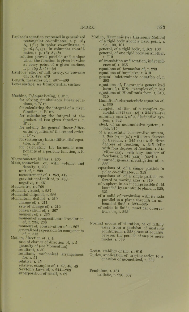 Laplace’s equation expressed in generalized rectangular co-ordinates, i. p. 164 A0 (/) ; in polar co-ordinates, 1. p. 164 A0 {(]); in columnar co-ordi- nates, 1. p. 165 An (h) solution proved possible and unique when the function is given in value at every point of a given surface, 1. p. 169 A (b)—(e) Latitude, effect of hill, cavity, or crevasse on, 11. 478, 479 Length, measures of, 1. 407—409 Level surface, see Equipotential surface Machine, Tide-predicting, 1. B' 1. for solving simultaneous linear equa- tions, 1. B' 11. for calculating the integral of a given function, 1. B' hi. for calculating the integral of the product of two given functions, 1. B' iv. for solving the general linear differ- ential equation of the second order, 1. B' v. for solving any linear differential equa- tion, 1, B' vi. for calculating the harmonic com- ponents of a periodic function, 1. B VII. Magnetometer, bifilar, 1. 435 Mass, connexion of, with volume and density, 1. 208 unit of, 1. 209 measurement of, 1. 258, 412 gravitational unit of, 11. 459 negative, 11. 401 Metacentre, 11. 708 Moment, virtual, 1. 237 Momental ellipsoid, 1. 282 Momentum, defined, 1. 210 change of, 1. 211 rate of change of, 1. 212 conservation of, 1. 207 moment of, 1. 235 moment of, composition and resolution of, 1. 235, 230 moment of, conservation of, 1. 207 generalized expression for components of, 1. 313 Motion, direction of, 1. 4 rate of change of direction of, 1. 5 quantity of (see Momentum) resultant, 1. 50 resultant, mechanical arrangement for, 1. 51 relative, 1. 45 relative, examples of, 1. 47, 48, 49 Newton’s Laws of, 1. 244—209 superposition of small, 1. 89 Motion,. Harmonic (see Harmonic Mo(ion) of a rigid body about a fixed point, 1. 95, 100, 101 general, of a rigid body, 1. 102, 103 general, of one rigid body on another, 1. 110 of translation and rotation, independ- ence of, 1. 206 equations of, formation of, 1. 293 equations of impulsive, 1. 310 general indeterminate equation of, 1. 293 equations of, Lagrange’s generalized form of, 1. 318; examples of, 1. 319 equations of, Hamilton’s form, 1. 318, 319 Hamilton’s characteristic equation of, 1.. 330 complete solution of a complex cy- cloidal, 1. 343 (a)—(e); 1. 345 (i)—(v). infinitely small, of a dissipative sys- tem, 1. 342 ideal, of an accumulative system, 1. 344, 345 of a gyrostatic conservative system, 1. 345 (vi)—(ix); with two degrees of freedom, 1. 345 (x); with three degrees of freedom, 1. 345 (xi)ir with four degrees of freedom, 1. 345 (xii)—(xxi); with any number of freedoms, 1. 345 (xxii)—(xxviii) disturbed, general investigation of, 1.. 356 equations of, of a single particle in polar co-ordinates, 1. 319 equations of, of a single particle re- ferred to moving axes, 1. 319 of a sphere in an incompressible fluid bounded by an infinite plane, 1. 320 321 of a solid of revolution with its axis parallel to a plane through an un- bounded fluid, 1. 320—325 ot solids in fluids, practical observa- tions on, 1. 325 Normal modes of vibration, or of falling' away from a position of unstable- equilibrium, 1. 338 ; case of equality between the periods of two-or more- modes, 1. 339 Ocean, stability of the, 11. 816 Optics, application of varying action to a question of geometrical, 1. 335 Pendulum, 1. 431 ballistic, 1. 298, 307