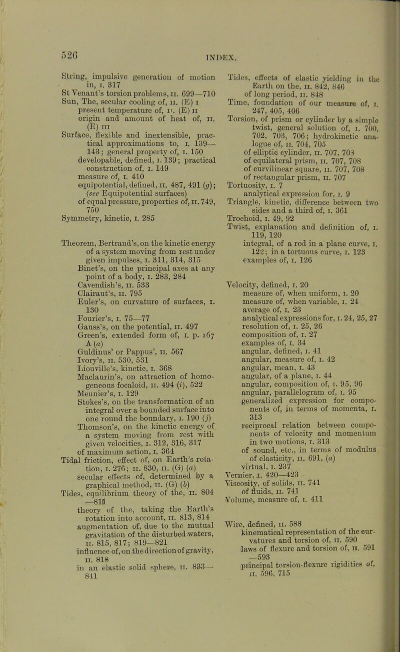 520 String, impulsive generation of motion in, i. 317 St Yenant’s torsion problems, n. G99—710 Sun, The, secular cooling of, ii. (E) i present temperature of, ir. (E) n origin and amount of heat of, n. (E) in Surface, flexible and inextensible, prac- tical approximations to, i. 139— 143 ; general property of, i. 150 developable, defined, 1.139; practical construction of, i. 149 measure of, i. 410 equipotential, defined, ii. 487, 491 (g); (see Equipotential surfaces) of equal pressure, properties of, ii. 749, 750 Symmetry, kinetic, i. 285 Theorem, Bertrand’s, on the kinetic energy of a system moving from rest under given impulses, i. 311, 314, 315 Binet’s, on the principal axes at any point of a body, i. 283, 284 Cavendish’s, n. 533 Clairaut’s, n. 795 Euler’s, on curvature of surfaces, i. 130 Fourier’s, i. 75—77 Gauss’s, on the potential, n. 497 Green’s, extended form of, i. p. 167 A (a) Guldinus’ or Pappus’, 11. 567 Ivory’s, 11. 530, 531 Liouville’s, kinetic, 1. 368 Maclaurin’s, on attraction of homo- geneous focaloid, 11. 494 (£), 522 Meunier’s, 1. 129 Stokes’s, on the transformation of an integral over a bounded surface into one round the boundary, 1. 190 (j) Thomson’s, on the kinetic energy of a system moving from rest with given velocities, 1. 312, 316, 317 of maximum action, 1. 364 Tidal friction, effect of, on Earth’s rota- tion, 1. 276; 11. 830, 11. (G) (a) secular effects of, determined by a graphical method, 11. (G) (b) Tides, equilibrium theory of the, 11. 804 —811 theory of the, taking the Earth’s rotation into account, 11. 813, 814 augmentation of, due to the mutual gravitation of the disturbed-waters, 11. 815, 817; 819—821 influence of, on the direction of gravity, 11. 818 in an elastic solid sphere, 11. 833—• 841 Tides, effects of elastic yielding in the Earth on the, 11. 842, 846 of long period, 11. 848 Time, foundation of our measure of, 1 247, 405, 406 Torsion, of prism or cylinder by a simple twist, general solution of, 1. 700, 702, 703, 706; hydrokinetic ana- logue of, 11. 704, 705 of elliptic cylinder, 11. 707, 703 of equilateral prism, 11. 707, 708 of curvilinear square, 11. 707, 708 of rectangular prism, 11. 707 Tortuosity, 1. 7 analytical expression for, 1. 9 Triangle, kinetic, difference between two sides and a third of, 1. 361 Trochoid, 1. 49, 92 Twist, explanation and definition of, 1. 119, 120 integral, of a rod in a plane curve, 1. 122; in a tortuous curve, 1. 123 examples of, 1. 126 Velocity, defined, 1. 20 measure of, when uniform, 1. 20 measure of, when variable, 1. 24 average of, 1. 23 analytical expressions for, 1. 24, 25, 27 resolution of, 1. 25, 26 composition of, 1. 27 examples of, 1. 34 angular, defined, 1. 41 angular, measure of, 1. 42 angular, mean, 1. 43 angular, of a plane, 1. 44 angular, composition of, 1. 95, 96 angular, parallelogram of, 1. 95 generalized expression for compo- nents of, in terms of momenta, 1. 313 reciprocal relation between compo- nents of velocity and momentum in two motions, 1. 313 of sound, etc., in terms of modulus of elasticity, 11. 691, («) virtual, 1. 237 Vernier, 1. 420—423 Viscosity, of solids, 11. 741 of fluids, 11. 741 Volume, measure of, 1. 411 Wire, defined, 11. 588 kinematical representation of the cur- vatures and torsion of, 11. 590 laws of flexure and torsion of, 11. 591 —593 principal torsion-flexure rigidities of,
