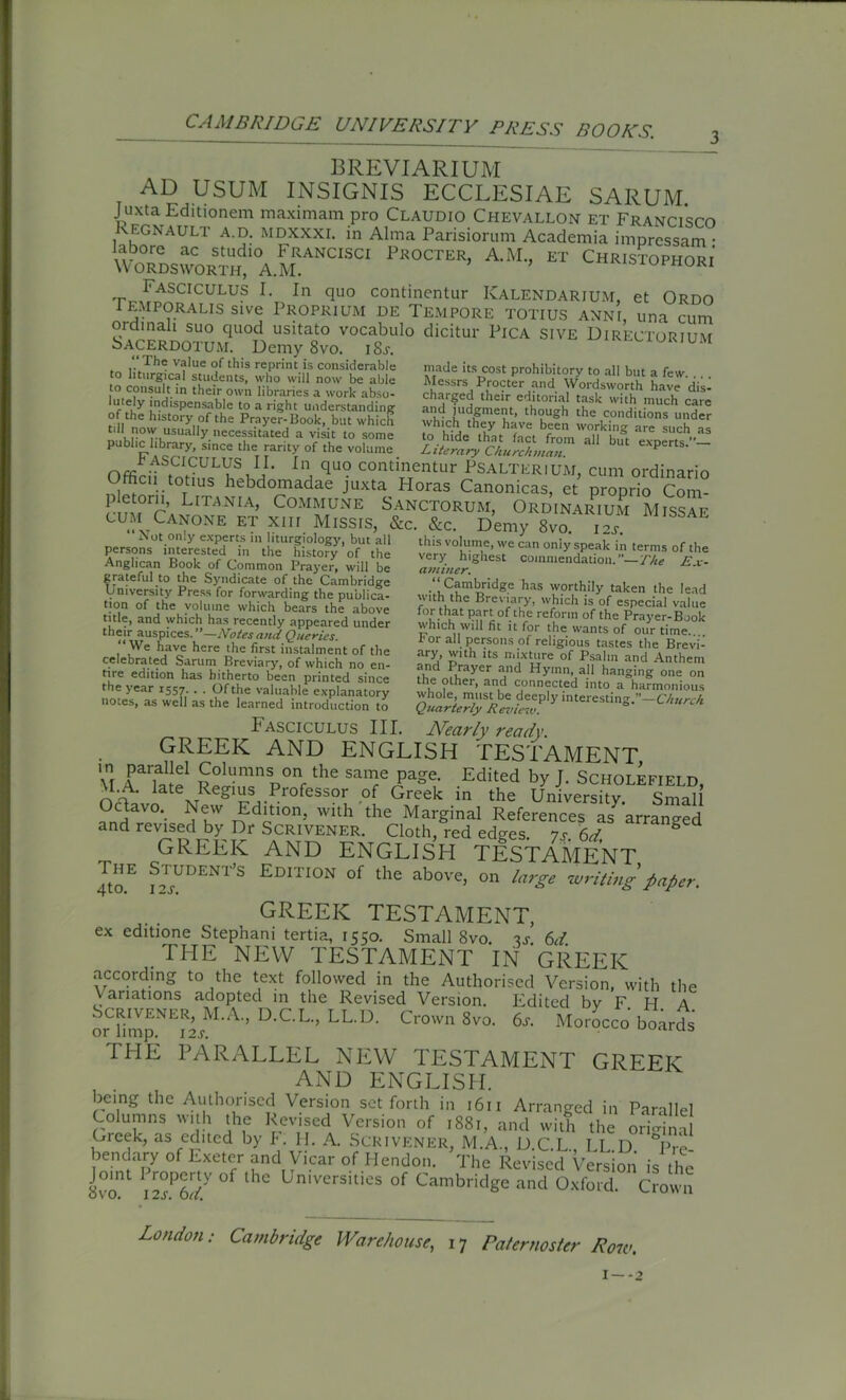 CAMBRIDGE UNIVERSITY PRESS BOOKS. BREVIARIUM ad usum insignis ecclesiae sarum. Juxta Editionem maximam pro Claudio Chevallon et Francisco Kegnault a.d. mdxxxi. in Alma Parisiorum Academia impressam • labore ac studio Francisci Procter, A.M., et Christophori Wordsworth, A.M. u™or‘ I'ASCICULUS I. In quo continents Kalendarium, et Ordo i emporal^ sive Proprium de Tempore totius anni, una cum ordinal! suo quod usitato vocabulo dicitur Pica sive Directorium Sacerdotum. Demy 8vo. i8j. Th® v?lue of this reprint is considerable made its cost prohibitory to all but a few iftl hiloTof Se whicKrT th0hUgh ti,e ttpnditions binder L[T^nia» Commune Sanctorum, Ordinarium Missaf cum Canone et xiii Missis, &c. &c. Demy 8vo. 12, rP^0t:°?:Le!Cp.fr^,n!iturFiolo&y> but all this volume, wecan only speak in terms of the very highest commendation.—The Ex- aminer. •<i5'?mor‘cIge bas w?rthily taken the lead with the Breviary, which is of especial value for that part of the reform of the Prayer-Book which will fit it for the wants of our time for all persons of religious tastes the Brevi- ary, with its mixture of Psalm and Anthem and Prayer and Hymn, all hanging one on the other, and connected into a harmonious whole, must be deeply interesting.”—Church. Quarterly Review. persons interested in the history*of the Anglican Book of Common Prayer, will be grateful to the Syndicate of the Cambridge University Press for forwarding the publica- tion of the volume which bears the above title, and which has recently appeared under their auspices. —Notesand Queries. “ We have here the first instalment of the celebrated Sarum Breviary, of which no en- tire edition has hitherto been printed since the year 1557. . . Of the valuable explanatory notes, as well as the learned introduction to Fasciculus III. Nearly ready. GREEK AND ENGLISH TESTAMENT \t aPS Columns on the same page. Edited by J. Scholefield, \1.A. late Regius Professor of Greek in the University Small ?rSaV°*- ?kW n dc10n? With the MarSinaI References as 'arranged and revised by Dr Scrivener. Cloth, red ed°-es is 6d & GREEK AND ENGLISH TESTAMENT Jto.E f™DENT’S EDITI0n of the above, on large writing paper. GREEK TESTAMENT, ex editione Stephani tertia, 1550. Small 8vo. v. 6d. THE NEW TESTAMENT IN GREEK according to the text followed in the Authorised Version, with the Variations adopted in the Revised Version. Edited by F H A orTmp.NThM-A-’ D-CL” LL D- Crown 8vo- 6* Morocco boards THE PARALLEL NEW TESTAMENT GREEK AND ENGLISH. being the Authorised Version set forth in 1611 Arranged in Parallel Columns with the Revised Version of 1881, and with the original Cieek, as edited by F. H. A. Scrivener, M.A., D.C.L., LL D °Pre- benc ary of Exeter and Vicar of Hendon. The Revised Version is the 8voU W °f l lC Universities of Cambridge and Oxford. Crown London: Cambridge Warehouse, 17 Paternoster Row. 1 —-2