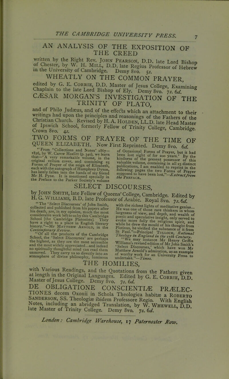 AN ANALYSIS OF THE EXPOSITION OF THE CREED written by the Right Rev. John Pearson, D.D. late Lord Bishnn of Chester, by W. H. Mill, D.D. late Regius Professor of Hebrew in the University of Cambridge. Demy 8vo. $s. WHEATLY ON THE COMMON PRAYER, edited by G E Corrie D.D. Master of Jesus College, Examining Chaplain to the late Lord Bishop of Ely. Demy 8vo js 6d “ CAESAR MORGAN’S INVESTIGATION OF THE TRINITY OF PLATO, and of Philo Judaeus, and of the effects which an attachment to their writings had upon the principles and reasonings of the Fathers of the Christian Church. Revised by H. A. Holden, LL.D. late Head Master Crown 8vo ’ f°rmerly Fellow of Trinity College, Cambridge. TWO FORMS OF PRAYER OF THE TIME OF QUEEN ELIZABETH. Now First Reprinted. Demy 8vo 6d th?t~‘,A very remarkable volume, in the original vellum cover, and containing 25 forms of Prayer of the reign of Elizabeth, each with the autograph of Humphrey Dyson, has lately fallen into the hands of my friend Mr H. Pyne. It is mentioned specially in the Preface to the Parker Society’s volume been lost sight of for 200 years.’ By the kindness of the present possessor of this valuable volume, containing in all 25 distinct publications, I am enabled to reprint in the following pages the two Forms of Praver b'en SELECT DISCOURSES, H GWlS aVf,0^ Queens’ Cambridge. Edited by H. G. \Y illiams, B.D. late Professor of Arabic. Royal 8vo 7s 6d * “The‘Select Discourses’of John Smith, * ' collected and published from his papers after his death, are, in my opinion, much the most . , ... ... ^ ***“'-n U1C lUtJbL considerable work left to us by this Cambridge School [the Cambridge Platonists], They have a right to a place in English literary history.”—Mr Matthew Arnold, in the Contemporary Review. “Of all the products of the Cambridge School, the ‘Select Discourses’ are perhaps the highest, as they are the most accessible and the most widely appreciated...and indeed no spiritually thoughtful mind can read them unmoved. They carry us so directly into an atmosphere of divine philosophy, luminous with the richest lights of meditative genius... He was one of those rare thinkers in whom largeness of view, and depth, and wealth of poetic and speculative insight, only served to evoke more fully the religious spirit, and while he drew the mould of his thought from PlotinuS’^he vmfied the substance of it from St Paul. —Principal Tulloch, Rational theology in England in the i7th Century. wn-. may- 1sta,.’?e Mr Henry Griffin Williamss revised edition of Mr John Smith's Select Discourses,’ which have won Mr Matthew Arnold’s admiration, as an example of worthy work for an University Press to undertake. — Times. THE HOMILIES, wrth Various Readings, and the Quotations from the Fathers Riven * ZgthJ? the r uginal ^nSuaSes- Edited by G. E. Corrie, D.D. Master of Jesus College. Demy 8vo. js. 6d. DE OBLIGATIONE CONSCIENTLE PRvELEC- riONES decern Oxonii in Schola Theologica habitae a Roberto Sanderson, SS. Theologiae ibidem Professore Regio. With English Notes, including an abridged Translation, by W. Whewell D D late Master of Trinity College. Demy 8vo. js. 6d.